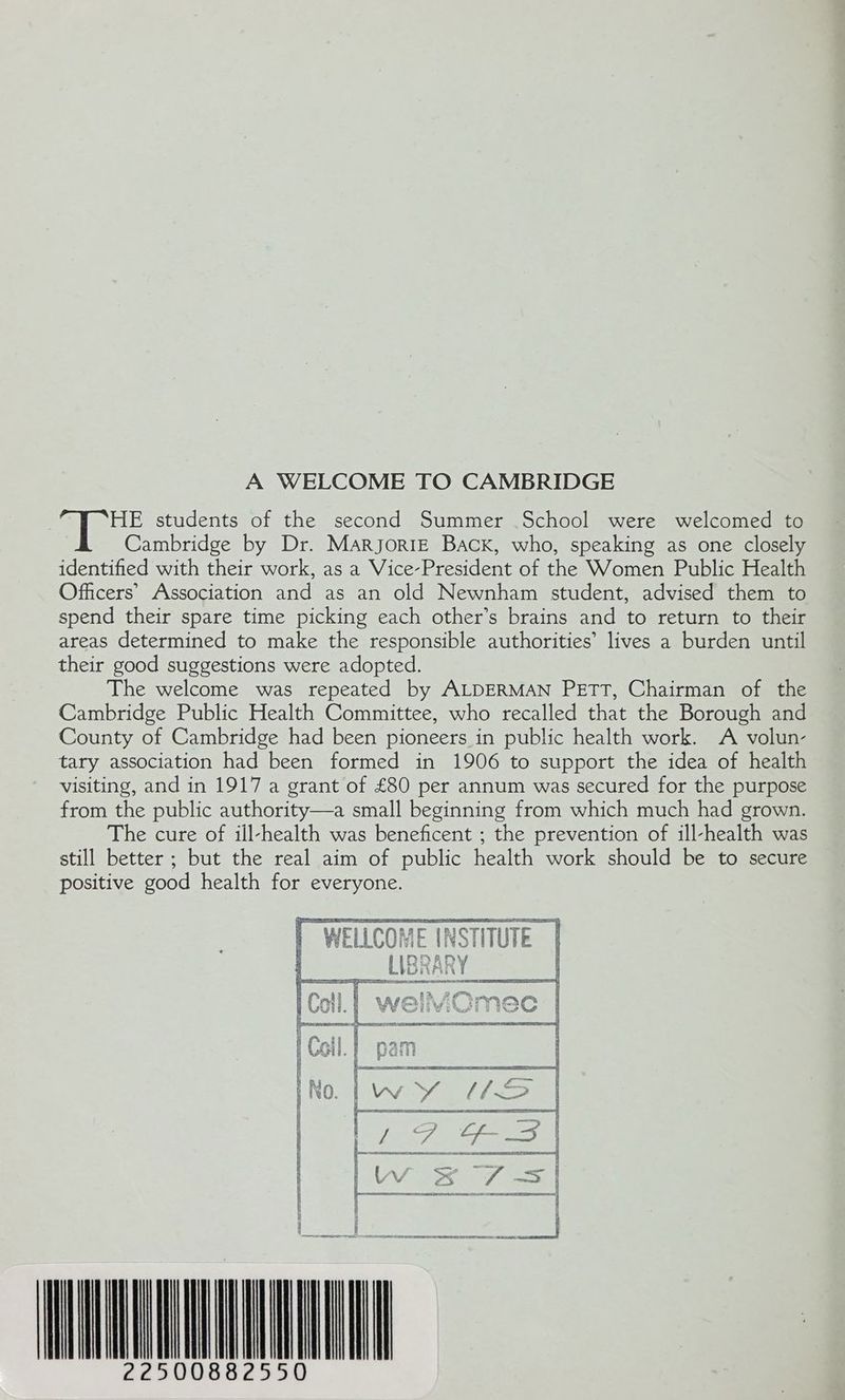 A WELCOME TO CAMBRIDGE HE students of the second Summer School were welcomed to Cambridge by Dr. Marjorie Back, who, speaking as one closely identified with their work, as a Vice-President of the Women Public Health Officers’ Association and as an old Newnham student, advised them to spend their spare time picking each other’s brains and to return to their areas determined to make the responsible authorities’ lives a burden until their good suggestions were adopted. The welcome was repeated by ALDERMAN PETT, Chairman of the Cambridge Public Health Committee, who recalled that the Borough and County of Cambridge had been pioneers in public health work. A volun- tary association had been formed in 1906 to support the idea of health visiting, and in 1917 a grant of £80 per annum was secured for the purpose from the public authority—a small beginning from which much had grown. The cure of ill-health was beneficent ; the prevention of ill-health was still better ; but the real aim of public health work should be to secure positive good health for everyone. nea merece ~ | XY) : | , Ups taesed ; ho tf U =o VAT os 07 SS SU LL { ‘ ] { E