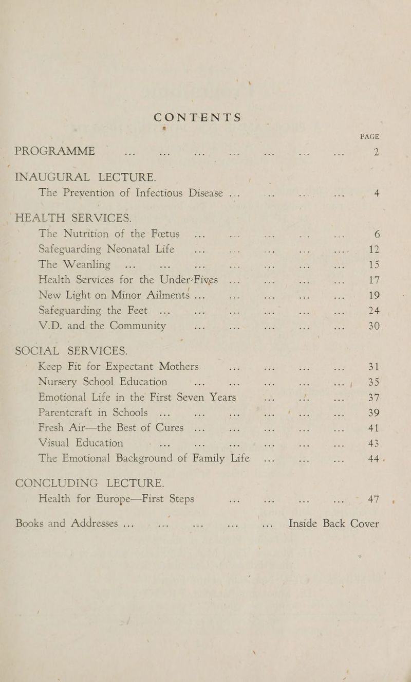 CONTENTS a : PAGE PROGRAMME ay be, nie ae a as es 2 INAUGURAL LECTURE. potas The Prevention of Infectious Disease ... ie : xe 1 eee SHEALTH SERVICES: The Nutrition of the Fetus... ae ioe a ne 6 Safeguarding Neonatal Life... ve bed Nee ahh ae tele The Weanling... Lily ot te: an 15 Health Services for the Wide: Fee ba, ee to ty L7 New Light on Minor Ailments ... es a re re 19 Safeguarding the Feet ... oo) eae fit a ee 24 V.D. and the Community ae Ay a! ae ie 30 SOCIAL SERVICES. Keep Fit for Expectant Mothers ee ie bs is 1 Nursery School Education es ls iF Me pills <p AD aoe Emotional Life in the First Seven Years ey) ee Lge Tapas 7) Parentcraft in Schools ... me He hfe Ae 39 Fresh Air—the Best of Cures ... ais m4) athe tee 4] Visual Education ma ie pe ie ot 43 The Emotional Seen of Bens Life ie 5. ef 44. CONCLUDING LECTURE. Health for Europe—First Steps He te e ee 47 Books and Addresses ... a m Re ... Inside Back Cover