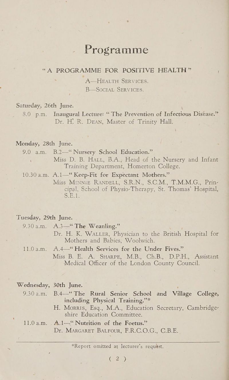 Programme “A PROGRAMME FOR POSITIVE HEALTH ” A—HEALTH SERVICES. B—SOocIAL SERVICES. Saturday, 26th June. 8.0 p.m. Inaugural Lecture: ‘“ The Prevention of Infectious Disease.” Dr. H: R. DEAN, Master of Trinity Hall. Monday, 28th June. 9.0 a.m. B.2—‘‘ Nursery School Education.” , Miss D. B. Hatt, B.A., Head of the Nursery and Infant Training Department, Homerton College. 10.30 a.m. A.1—“ Keep-Fit for Expectant Mothers.” Miss MINNIE RANDELL, S.R.N., S.C.M., T.M.M.G., Prin- cipal, School of Physio-Therapy, St. Thomas’ Hospital, SE ie Tuesday, 29th June. 9.30am. A.3—“ The Weanling.” Dr. eK? Waren, Physician to tire Bren Hospital for Mothers and Babies. Woolwich. 11.0 a.m. A.4—“ Health Services for the Under Fives.” Miss 3B. eA SHARPES SIV Glebe bil ope csick mall Medical Officer of the London County Council. Wednesday, 30th June. 9.30am. B.4—“ The Rural Senior School and Vilises College, including Physical Training.”* H. Morris, Esq., M.A., Education Secretary, Cambridge- shire Education Committee. 11.0a.m. .A.1—* Nutrition of the Foetus.” Dr. MARGARET BALFour, F.R.C.O.G., C.B.E. *Report omitted at lecturer’s requést. ( 2)