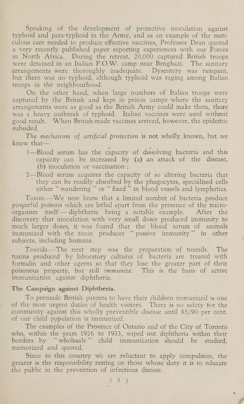 Speaking of the development of protective inoculation against typhoid and para-typhoid in the Army, and as an example of the meti- culous care needed to produce effective vaccines, Professor Dean quoted a very recently published paper reporting experiences with our Forces in North Africa. During the retreat, 20,000 captured British troops were detained in an Italian P-O.W. camp near Benghazi. The sanitary arrangements were thoroughly inadequate. Dysentery was rampant, but there was no typhoid, although typhoid was raging among Italian troops in the neighbourhood. On the other hand, when large numbers of Italian troops were captured by the British and kept in prison camps where the sanitary arrangements were as good as the British Army could make them, there was a heavy outbreak of typhoid. Italian vaccines were used without good result. When British-made vaccines arrived, however, the epiderhic subsided. ; The mechanism of artificial protection is not wholly known, but we know that— 1—Blood serum has the capacity of dissolving bacteria and this capacity can be increased by (a) an attack of the disease, (b) inoculation or vaccination ; 2—Blood serum acquires the capacity of so altering bacteria that they can be readily absorbed by the phagocytes, specialised cells either “ wandering ” or “ fixed” in blood vessels and lymphatics. Toxins—We now know that a limited number of bacteria produce powerful poisons which are lethal apart from the presence of the micro- organism itself —diphtheria being a notable example. After the discovery that inoculation with very small doses produced immunity to much larger doses, it was found that the blood serum of animals immunized with the toxin produces “passive immunity” in other subjects, including humans. Toxoids——The next step was the preparation of toxoids. The toxins produced by laboratory cultutes of bacteria are treated with formalin and other agents so that they lose the greater part of their poisonous property, but ‘still immunize. This is the basis of active immunization against diphtheria. / The Campaign against Diphtheria. To persuade British parents to have their children immunized is one of the most urgent duties of health visitors. There is no safety for the community against this wholly preventible disease until 85/90 pee cent. of our child population is immunized. The examples of the Province of Ontario and of the City of Toronto who, within the years 1926 to 1933, wiped out diphtheria within their borders by “wholesale” child immunization should be © studied, memorized and quoted. Since in this country we are reluctant to apply compulsion, the greater is the responsibility resting on those whose duty it is to educate the public in the prevention of infectious disease. C9)