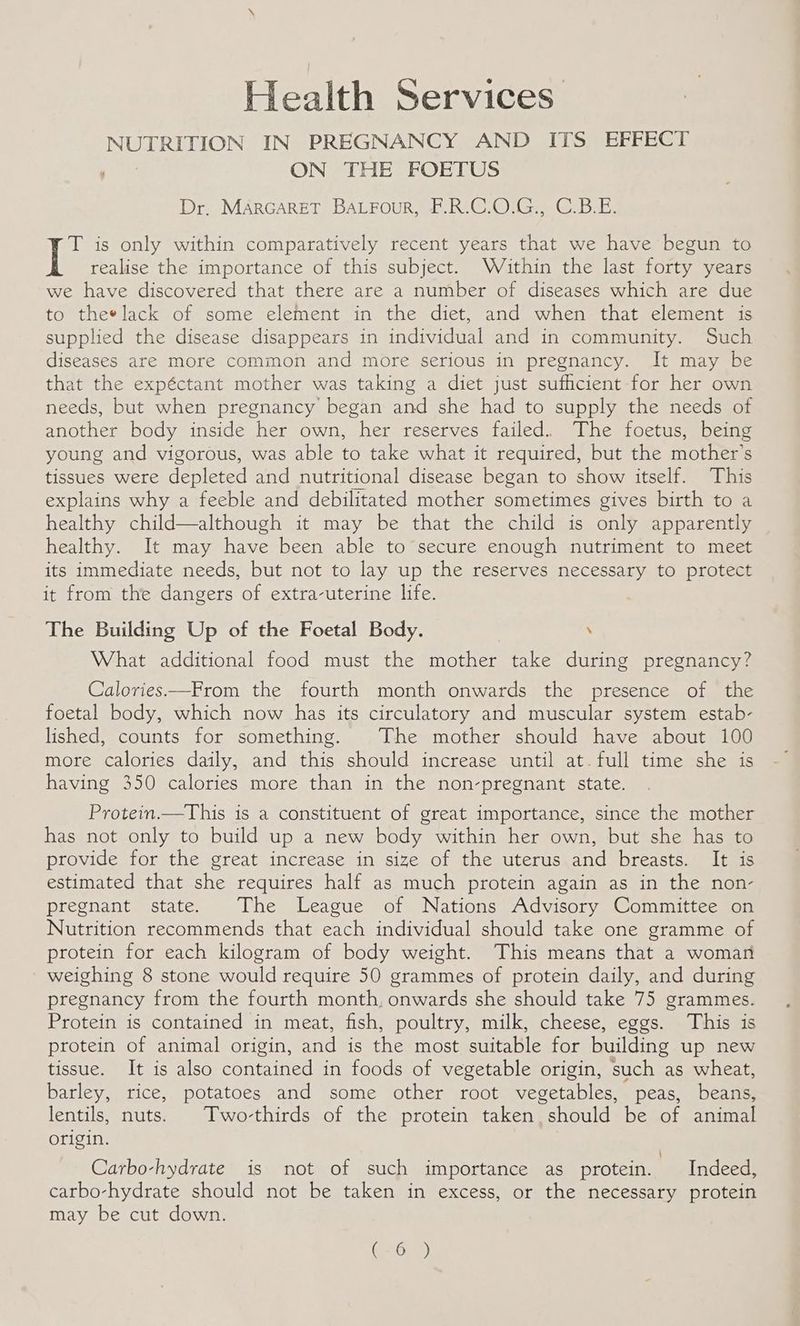 Health Services NUTRITION IN PREGNANCY AND ITS EFFECT oe: ON THE FOETUS Dr, MARGARET BALFour, F.R.C.O.G., C.B.E. T is only within comparatively recent years that we have begun to realise the importance of this subject. Wé£ithin the last forty years we have discovered that there are a number of diseases which are due to theelack of some element in the diet, and when that element is supplied the disease disappears in individual and in community. Such diseases are more common and more serious in pregnancy. It may be that the expéctant mother was taking a diet just suthcient for her own needs, but when pregnancy began and she had to supply the needs of another body inside her own, her reserves failed. The foetus, being young and vigorous, was able to take what it required, but the mother’s tissues were depleted and nutritional disease began to show itself. This explains why a feeble and debilitated mother sometimes gives birth to a healthy child—although it may be that the child is only apparently healthy. It may have been able to secure enough nutriment to meet its immediate needs, but not to lay up the reserves necessary to protect it from the dangers of extra-uterine life. The Building Up of the Foetal Body. . What additional food must the mother take during pregnancy? Calories—From the fourth month onwards the presence of the foetal body, which now has its circulatory and muscular system estab- lished, counts for something. The mother should have about 100 more calories daily, and this should increase until at.full time she is having 350 calories more than in the non-pregnant state. Protein.—This is a constituent of great importance, since the mother has not only to build up a new body within her own, but she has to provide for the great increase in size of the uterus and breasts. It is estimated that she requires half as much protein again as in the non- pregnant state. The League of Nations Advisory Committee on Nutrition recommends that each individual should take one gramme of protein for each kilogram of body weight. This means that a woman weighing 8 stone would require 50 grammes of protein daily, and during pregnancy from the fourth month, onwards she should take 75 grammes. Protein is contained in meat, fish, poultry, milk, cheese, eggs. This is protein of animal origin, and is the most suitable for building up new tissue. It is also contained in foods of vegetable origin, such as wheat, barley, rice, potatoes and some other root vegetables, peas, beans, lentils, nuts. Two-thirds of the protein taken. should be of animal origin. Carbo-hydrate is not of such importance as protein. Indeed, carbo-hydrate should not be taken in excess, or the necessary protein may be cut down. GO)