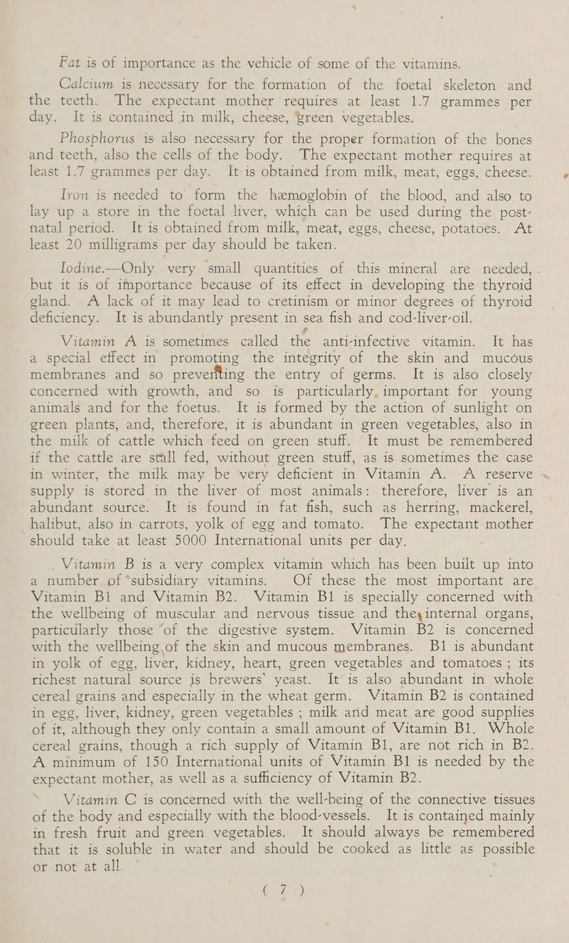 Fat is of importance as the vehicle of some of the vitamins. Calcium is necessary for the formation of the foetal skeleton and the teeth. The expectant mother requires at least 1.7 grammes per day. It is contained in milk, cheese, ‘wreen vegetables. Phosphorus is also necessary for the proper formation of the bones and teeth, also the cells of the body. The expectant mother requires at least 1.7 grammes per day. It is obtained from milk, meat, eggs, cheese. Iron is needed to form the hemoglobin of the blood, and also to lay up a store in the foetal liver, which can be used during the post- natal period. It is obtained from milk, meat, eggs, cheese, potatoes. At least 20 milligrams per day should be taken. Iodine—Only very small quantities of this mineral are needed, . but it is of importance because of its effect in developing the thyroid gland. A lack of it may lead to cretinism or minor degrees of thyroid deficiency. It is abundantly present in sea fish and cod-liver-oil. ? Vitamin A is sometimes called the anti-infective vitamin. It has a special effect in promoting the integrity of the skin and mucous membranes and so preverlting the entry of germs. It is also closely concerned with growth, and so is particularly, important for young animals and for the foetus. It is formed by the action of sunlight on green plants, and, therefore, it is abundant in green vegetables, also in the milk of cattle which feed on green stuff. It must be remembered if the cattle are stall fed, without green stuff, as is sometimes the case in winter, the milk may be very deficient in Vitamin A. A reserve supply is stored in the liver of most animals: therefore, liver is an abundant source. It is found in fat fish, such as herring, mackerel, halibut, also in carrots, yolk of egg and tomato. The expectant mother should take at least 5000 International units per day. Vitamin B is a very complex vitamin which has been built up into a number of “subsidiary vitamins. Of these the most important are Vitamin Bi and Vitamin B2. Vitamin B1 is specially concerned with the wellbeing of muscular and nervous tissue and theyinternal organs, particularly those ‘of the digestive system. Vitamin B2 is concerned with the wellbeing. of the skin and mucous membranes. B1 is abundant in yolk of egg, liver, kidney, heart, green vegetables and tomatoes ; its richest natural source is brewers’ yeast. It’ is also abundant in whole cereal grains and especially in the wheat germ. Vitamin B2 is contained in egg, liver, kidney, green vegetables ; milk and meat are good supplies of it, although they only contain a small amount of Vitamin Bl. Whole cereal grains, though a rich supply of Vitamin Bl, are not rich in B2. A minimum of 150 International units of Vitamin Bl is needed by the expectant mother, as well as a sufficiency of Vitamin B2. > Vitamin C is concerned with the well-being of the connective tissues of the body and especially with the blood-vessels. It is contained mainly in fresh fruit and green vegetables. It should always be remembered that it is soluble in water and should be cooked as little as possible or not at all. Cy)