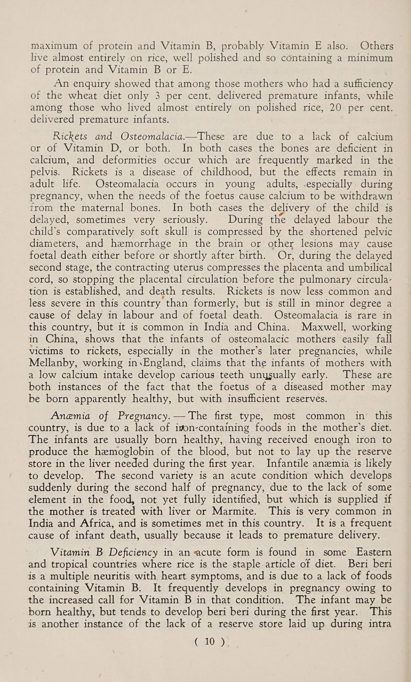 maximum of protein and Vitamin B, probably Vitamin E also. Others live almost entirely on rice, well polished and so containing a minimum of protein and Vitamin B or E. An enquiry showed that among those mothers who had a sufficienty of the wheat diet only 3 per cent. delivered premature infants, while among those who lived almost entirely on polished rice, 20 per cent. delivered premature infants. Rickets and Osteomalacia.—These are due to a lack of calcium or of Vitamin D, or both. In both cases the bones are deficient in calcium, and deformities occur which are frequently marked in the pelvis. Rickets is a disease of childhood, but the effects remain in adult life. Osteomalacia occurs in young adults, -especially during pregnancy, when the needs of the foetus cause calcium to be withdrawn trom the maternal bones. In both cases the delivery of the child is delayed, sometimes very seriously. During the delayed labour the child’s comparatively soft skull is compressed by the shortened pelvic diameters, and hemorrhage in the brain or other lesions may cause foetal death either before or shortly after birth. Or, during the delayed second stage, the contracting uterus compresses the placenta and umbilical cord, so stopping the placental circulation before the pulmonary circula- tion is established, and death results. Rickets is now less common and less severe in this country than formerly, but is still in minor degree a cause of delay in labour and of foetal death. Osteomalacia is rare in this country, but it is common in India and China. Maxwell, working in China, shows that the infants of osteomalacic mothers easily fall victims to rickets, especially in the mother’s later pregnancies, while Mellanby, working in.England, claims that the infants of mothers with a low calcium intake develop carious teeth unygually early. These are both instances of the fact that the foetus of a diseased mother may be born apparently healthy, but with insufhcient reserves. Anemia of Pregnancy.— The first type, most common in. this country, is due to a lack of ion-containing foods in the mother’s diet. The infants are usually born healthy, having received enough iron to produce the hemoglobin of the blood, but not to lay up the reserve store in the liver needed during the first year. Infantile anemia is likely to develop. The second variety is an acute condition which develops suddenly during the second half of pregnancy, due to the lack of some element in the food, not yet fully identified, but which is supplied if the mother is treated with liver or Marmite. This is very common in India and Africa, and is sometimes met in this country. It is a frequent cause of infant death, usually because it leads to premature delivery. Vitamin B Deficiency in an acute form is found in some Eastern and tropical countries where rice is the staple article of diet. Beri beri is a multiple neuritis with heart symptoms, and is due to a lack of foods containing Vitamin B. It frequently develops in pregnancy owing to the increased call for Vitamin B in that condition. The infant may be born healthy, but tends to develop beri beri during the first year. This is another instance of the lack of a reserve store laid up during intra