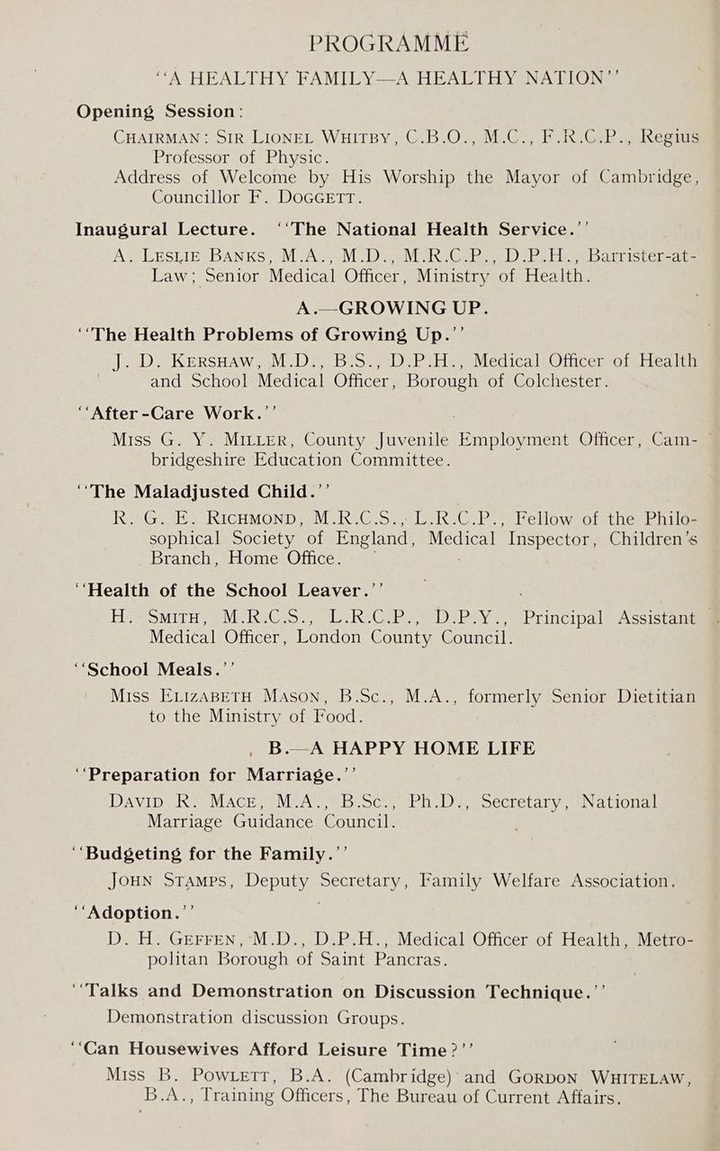 PROGRAMME ‘A HEALTHY FAMILY—A HEALTHY NATION”’ Opening, Session: CHAIRMAN: SIR LIONEL WHITBY, C.B.O., M.C., F.R.C.P., Regius Professor of Physic. Address of Welcome by His Worship the Mayor of Cambridge, Counc loreE = DoGcerrr Inaugural Lecture. ‘‘The National Health Service.’ A. LESLIE Banks, M:A., M.D.; M.R:G.P., D.P.H., Barrister-at- Law; Senior Medical Officer, Ministry of Health. A.—GROWING UP. ‘“The Health Problems of Growing Up.’’ J.D. KersHaw, M.D., B.S., D.P.H., Medical Officer of Health and School Medical Officer, Borough of Colchester. ‘After -Care Work.’ | Miss G. Y. MILLER, County Juvenile Employment Officer, Cam- bridgeshire Education Committee. ‘The Maladjusted Child.’’ Ri Gah RICHMOND; M~R:G Se UE hCG? se Fellowsot- ther eaies sophical Society of England, Medical Inspector, Children’s Branch, Home Office. ‘Health of the School Leaver.’’ He oMiTH, @MeRtG.S:. UL RtG PD Pays sPrincipalmessis | aa Medical Officer, London County Council. ‘‘School Meals.’’ Miss ELiIzABETH Mason, B.Sc., M.A., formerly Senior Dietitian to the Ministry of Food. . B.-A HAPPY HOME LIFE ‘‘Preparation for Marriage.’’ DAVID see ACES UM AY oC. bls De cecletanvesaN ationar Marriage Guidance Council. ‘Budgeting for the Family.’’ JOHN Stamps, Deputy Secretary, Family Welfare Association. ‘‘Adoption.’”’ D. H. Gerren, M.D., D.P.H., Medical Officer of Health, Metro- politan Borough of Saint Pancras. ‘Talks and Demonstration on Discussion Technique.’ Demonstration discussion Groups. ‘“‘Can Housewives Afford Leisure Time?’’ Miss B. PowLetr, B.A. (Cambridge)’ and GoRDoN WHITELAW, B.A., Training Officers, The Bureau of Current Affairs.