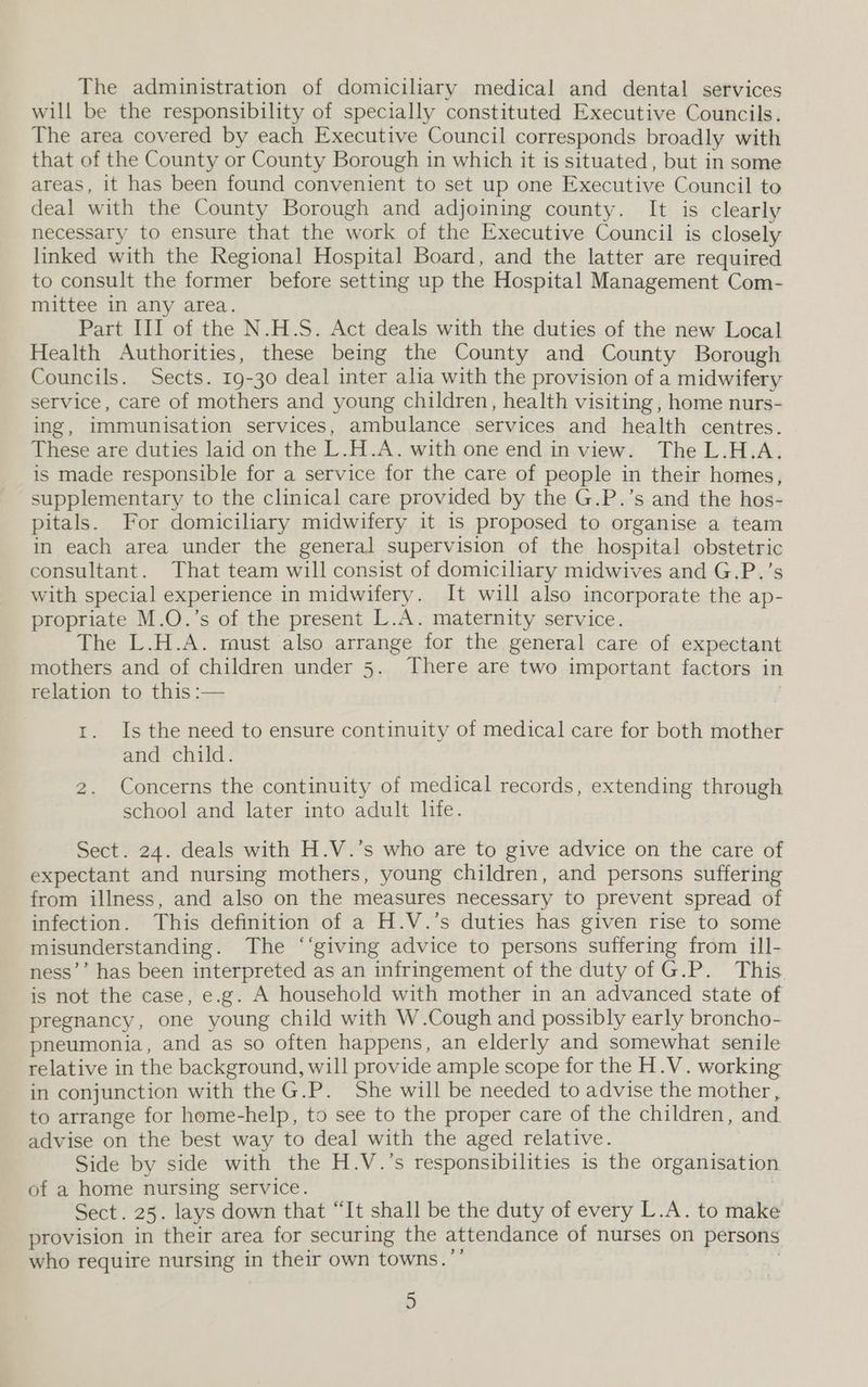 The administration of domiciliary medical and dental services will be the responsibility of specially constituted Executive Councils. The area covered by each Executive Council corresponds broadly with that of the County or County Borough in which it is situated, but in some areas, it has been found convenient to set up one Executive Council to deal with the County Borough and adjoining county. It is clearly necessary to ensure that the work of the Executive Council is closely linked with the Regional Hospital Board, and the latter are required to consult the former before setting up the Hospital Management Com- mittee in any area. Part III of the N.H.S. Act deals with the duties of the new Local Health Authorities, these being the County and County Borough Councils. Sects. 19-30 deal inter alia with the provision of a midwifery service, care of mothers and young children, health visiting , home nurs- ing, immunisation services, ambulance services and health centres. These are duties laid on the L.H.A. with one end in view. The L.H.A. is made responsible for a service for the care of people in their homes, supplementary to the clinical care provided by the G.P.’s and the hos- pitals. For domiciliary midwifery it is proposed to organise a team in each area under the general supervision of the hospital obstetric consultant. That team will consist of domiciliary midwives and G.P.’s with special experience in midwifery. It will also incorporate the ap- propriate M.O.’s of the present L.A. maternity service. The L.H.A. must also arrange for the general care of expectant mothers and of children under 5. There are two important factors in relation to this :— | 1. Is the need to ensure continuity of medical care for both mother and child. 2. Concerns the continuity of medical records, extending through school and later into adult life. Sect. 24. deals with H.V.’s who are to give advice on the care of expectant and nursing mothers, young children, and persons suffering from illness, and also on the measures necessary to prevent spread of infection. This definition of a H.V.’s duties has given rise to some misunderstanding. The ‘‘giving advice to persons suffering from ill- ness’’ has been interpreted as an infringement of the duty of G.P. This. is not the case, e.g. A household with mother in an advanced state of pregnancy, one young child with W.Cough and possibly early broncho- pneumonia, and as so often happens, an elderly and somewhat senile relative in the background, will provide ample scope for the H.V. working in conjunction with theG.P. She will be needed to advise the mother, to arrange for home-help, to see to the proper care of the children, and advise on the best way to deal with the aged relative. Side by side with the H.V.’s responsibilities is the organisation of a home nursing service. Sect. 25. lays down that “It shall be the duty of every L.A. to make provision in their area for securing the attendance of nurses on persons who require nursing in their own towns.’’ , )