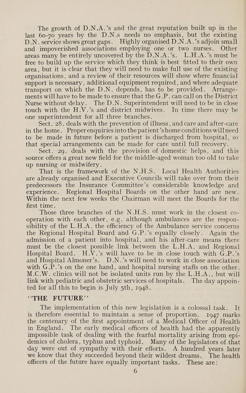 The growth of D.N.A.’s and the great reputation built up in the last 60-70 years by the D.N.s needs no emphasis, but the existing D.N. service shows great gaps. Highly organised D.N.A.’s adjoin small and impoverished associations employing one or two nurses. Other areas many be entirely uncovered by the D.N.A.’s. L.H.A.’s must be free to build up the service which they think is best fitted to their own area, but it is clear that they will need to make full use of the existing organisations, and a review of their resources will show where financial support is necessary , additional equipment required , and where adequate transport on which the D.N. depends, has to be provided. Arrange- ments will have to be made to ensure that the G.P. can call on the District Nurse without delay. The D.N. Superintendent will need to be in close touch with the H.V.’s and district midwives. In time there may be one superintendent for all three branches. Sect. 28. deals with the prevention of illness, and care and after-care in the home. Proper enquiries into the patient ’s home conditions will need to be made in future before a patient is discharged from hospital, so that special arrangements can be made for care until full recovery. Sect. 29. deals with the provision of domestic helps, and this source offers a great new field for the middle-aged woman too old to take up nursing or midwifery. That is the framework of the N.H.S. Local Health Authorities are already organised and Executive Councils will take over from their predecessors the Insurance Committee’s considerable knowledge and experience. Regional Hospital Boards on the other hand are new. Within the next few weeks the Chairman will meet the Boards for the first time. Those three branches of the N.H.S. must work in the closest co- operation with each other, e.g. although ambulances are the respon- sibility of the L.H.A. the efficiency of the Ambulance service concerns the Regional Hospital Board and G.P.’s equally closely. Again the admission of a patient into hospital, and his after-care means there must be the closest possible link between the L.H.A. and Regional Hospital Board. H.V.’s will have to be in close touch with G.P.’s and Hospital Almoner’s. D.N.’s will need to work in close association with G.P.’s on the one hand, and hospital nursing staffs on the other. M.C.W. clinics will not be isolated units run by the L.H.A., but will link with pediatric and obstetric services of hospitals. The day appoin- ted for all this to begin is July 5th, 1948. “THE FUTURE”’ The implementation of this new legislation is a colossal task. It is therefore essential to maintain a sense of proportion. 1947 marks the centenary of the first appointment of a Medical Officer of Health in England. The early medical officers of health had the apparently impossible task of dealing with the fearful mortality arising from epi- demics of cholera, typhus and typhoid. Many of the legislators of that day were out of sympathy with their efforts. A hundred years later we know that they succeeded beyond their wildest dreams. The health officers of the future have equally important tasks. These are: