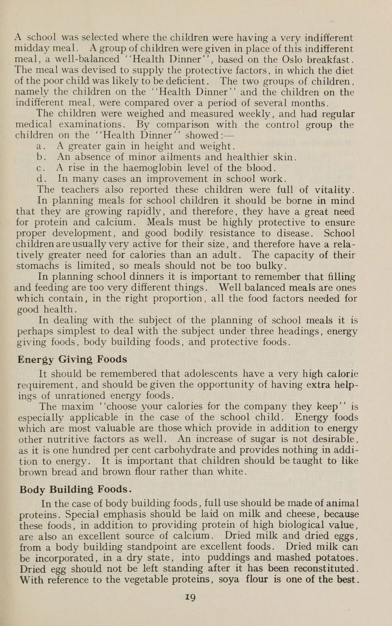 A school was selected where the children were having a very indifferent midday meal. A group of children were given in place of this indifferent meal, a well-balanced ‘‘Health Dinner’’, based on the Oslo breakfast . The meal was devised to supply the protective factors, in which the diet of the poor child was likely to be deficient. The two groups of children, namely the children on the ‘‘Health Dinner’’ and the children on the indifferent meal, were compared over a period of several months. The children were weighed and measured weekly, and had regular medical examinations. By comparison with the control group the children on the ‘‘Health Dinner’’ showed :-— a. <A greater gain in height and weight. b. An absence of minor ailments and healthier skin. c. A rise in the haemoglobin level of the blood. d. In many cases an improvement in school work. The teachers also reported these children were full of vitality. In planning meals for school children it should be borne in mind that they are growing rapidly, and therefore, they have a great need for protein and calcium. Meals must be highly protective to ensure proper development, and good bodily resistance to disease. School children are usually very active for their size, and therefore have a rela- tively greater need for calories than an adult. The capacity of their stomachs is limited, so meals should not be too bulky. In planning school dinners it is important to remember that filling and feeding are too very different things. Well balanced meals are ones which contain, in the right proportion, all the food factors needed for good health. In dealing with the subject of the planning of school meals it is perhaps simplest to deal with the subject under three headings, energy giving foods, body building foods, and protective foods. Energy Giving Foods It should be remembered that adolescents have a very high calorie requirement, and should be given the opportunity of having extra help- ings of unrationed energy foods. The maxim ‘‘choose your calories for the company they keep’’ is especially applicable in the case of the school child. Energy foods which are most valuable are those which provide in addition to energy other nutritive factors as well. An increase of sugar is not desirable, as it is one hundred per cent carbohydrate and provides nothing in addi- tion to energy. It is important that children should be taught to like brown bread and brown flour rather than white. Body Building Foods. In the case of body building foods, full use should be made of animal proteins. Special emphasis should be laid on milk and cheese, because these foods, in addition to providing protein of high biological value, are also an excellent source of calcium. Dried milk and dried eggs, from a body building standpoint are excellent foods. Dried milk can be incorporated, in a dry state, into puddings and mashed potatoes. Dried egg should not be left standing after it has been reconstituted. With reference to the vegetable proteins, soya flour is one of the best.