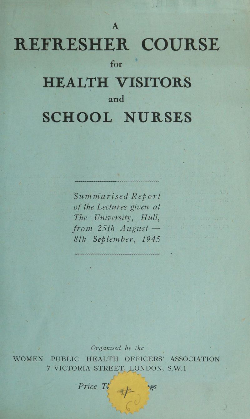 A REFRESHER COURSE for HEALTH VISITORS and SCHOOL NURSES Ree eee Summarised Report of the Lectures given at The University, Hull, yuom- 25th: August — Sth September, 1945 Organised by the WOMEN PUBLIC HEALTH OFFICERS’ ASSOCIATION 7 VICTORIA STREET, LONDON, S.W.1 Price T-