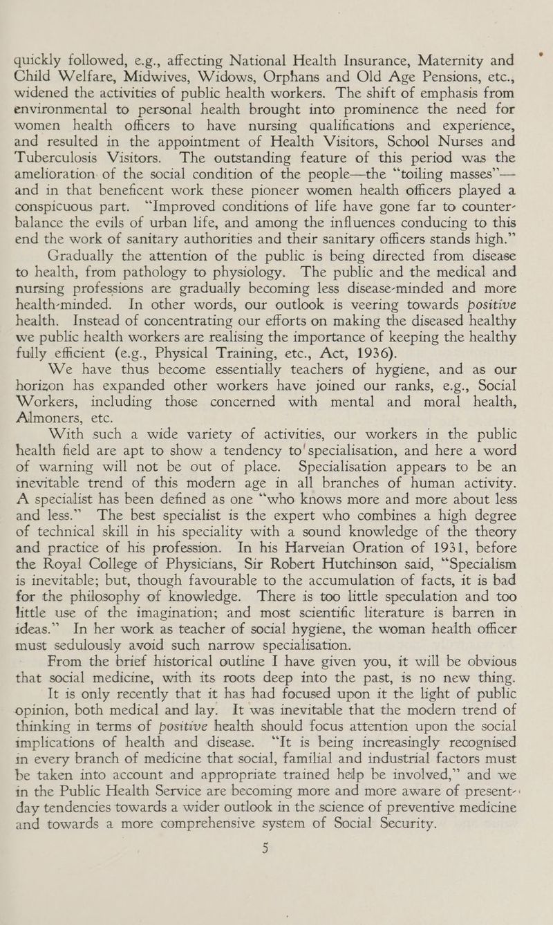quickly followed, e.g., affecting National Health Insurance, Maternity and Child Welfare, Midwives, Widows, Orphans and Old Age Pensions, etc., widened the activities of public health workers. The shift of emphasis from environmental to personal health brought into prominence the need for women health officers to have nursing qualifications and experience, and resulted in the appointment of Health Visitors, School Nurses and Tuberculosis Visitors. The outstanding feature of this period was the amelioration: of the social condition of the people—the “toiling masses”— and in that beneficent work these pioneer women health officers played a conspicuous part. “Improved conditions of life have gone far to counter- balance the evils of urban life, and among the influences conducing to this end the work of sanitary authorities and their sanitary officers stands high.” Gradually the attention of the public is being directed from disease to health, from pathology to physiology. The public and the medical and nursing professions are gradually becoming less disease-minded and more health-minded. In other words, our outlook is veering towards positive health. Instead of concentrating our efforts on making the diseased healthy we public health workers are realising the importance of keeping the healthy fully efficient (e.g., Physical Training, etc., Act, 1936). We have thus become essentially teachers of hygiene, and as our horizon has expanded other workers have joined our ranks, e.g., Social Workers, including those concerned with mental and moral health, Almoners, etc. With such a wide variety of activities, our workers in the public health field are apt to show a tendency to'specialisation, and here a word of warning will not be out of place. Specialisation appears to be an inevitable trend of this modern age in all branches of human activity. A specialist has been defined as one ““who knows more and more about less and less.” The best specialist is the expert who combines a high degree of technical skill in his speciality with a sound knowledge of the theory and practice of his profession. In his Harveian Oration of 1931, before the Royal College of Physicians, Sir Robert Hutchinson said, “Specialism is inevitable; but, though favourable to the accumulation of facts, it is bad for the philosophy of knowledge. There is too little speculation and too little use of the imagination; and most scientific literature is barren in ideas.” In her work as teacher of social hygiene, the woman health officer must sedulously avoid such narrow specialisation. From the brief historical outline I have given you, it will be obvious that social medicine, with its roots deep into the past, is no new thing. It is only recently that it has had focused upon it the light of public opinion, both medical and lay. It was inevitable that the modern trend of thinking in terms of positive health should focus attention upon the social implications of health and disease. “It is being increasingly recognised in every branch of medicine that social, familial and industrial factors must be taken into account and appropriate trained help be involved,” and we in the Public Health Service are becoming more and more aware of present-: day tendencies towards a wider outlook in the science of preventive medicine and towards a more comprehensive system of Social Security.