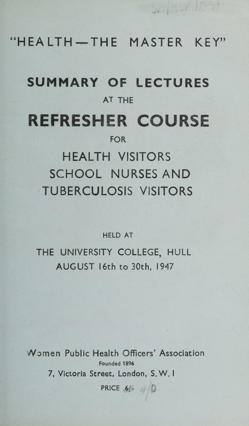 “HEALTH—THE MASTER KEY” SUMMARY OF LECTURES AT THE REFRESHER COURSE FOR HEALTH VISITORS SCHOOL NURSES AND ‘TUBERCULOSIS VISITORS HELD AT THE UNIVERSITY COLLEGE, HULL AUGUST [6th to 30th, 1947 Women Public Health Officers’ Association Founded 1896 7, Victoria Street, London, S.W. | PRICE .6/-