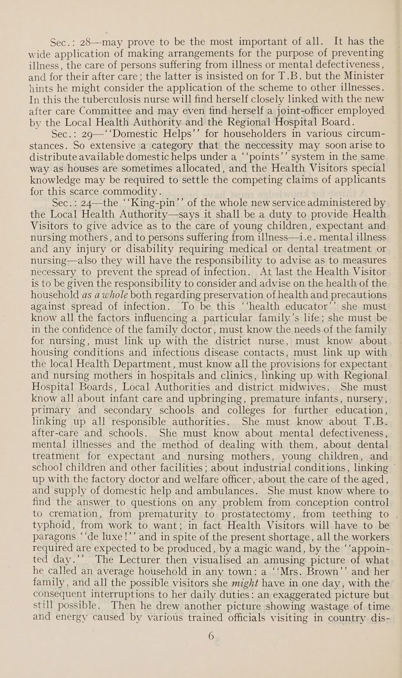 Sec.: 28—-may prove to be the most important of all. It has the wide application of making arrangements for the purpose of preventing illness, the care of persons suffering from illness or mental defectiveness , and for their after care; the latter is insisted on for T.B. but the Minister hints he might consider the application of the scheme to other illnesses. In this the tuberculosis nurse will find herself closely linked with the new after care Committee and may even find herself a joint-officer employed by the Local Health Authority and the Regional Hospital Board. Sec.: 29—‘‘Domestic Helps’’ for householders in various circum- stances. So extensive a category that the neccessity may soon arise to distribute available domestic helps under a ‘‘points’’ system in the same way as houses are sometimes allocated, and the Health Visitors special knowledge may be required to settle the competing claims of applicants for this scarce commodity. | Sec.: 24—the ‘‘King-pin’’ of the whole new service administered by the Local Health Authority—says it shall be a duty to provide Health Visitors to give advice as to the care of young children, expectant and nursing mothers, and to persons suffering from illness—i.e. mental illness and any injury or disability requiring medical or dental treatment or nursing—also they will have the responsibility to advise as to measures necessary to prevent the spread of infection. At last the Health Visitor. is to be given the responsibility to consider and advise on the health of the household as a whole both regarding preservation of health and precautions against spread of infection. To be this “‘health educator’’ she must know all the factors influencing a particular family’s hfe; she must be in the confidence of the family doctor, must know the needs of the family for nursing, must link up with the district nurse, must know about housing conditions and infectious disease contacts, must lnk up with the local Health Department , must know all the provisions for expectant and nursing mothers in hospitals and clinics, linking up with Regional Hospital Boards, Local Authorities and district midwives. She must know all about infant care and upbringing, premature infants, nursery, primary and secondary schools and colleges for further education, linking up all responsible authorities. She must know about T.B.. after-care and schools. She must know about mental defectiveness, mental illnesses and the method of dealing with them, about dental treatment for expectant and. nursing mothers, young children, and school children and other facilities; about industrial conditions, linking © up with the factory doctor and welfare officer, about the care of the aged, and supply of domestic help and ambulances. She must know where to find the answer to questions on any problem from conception control to cremation, from prematurity to prostatectomy, from teething to typhoid, from work to want; in fact Health Visitors will have to be paragons “‘de luxe!’’ and in spite of the present shortage, all the workers required are expected to be produced, by a magic wand, by the ‘‘appoin- ted day.’’ The Lecturer then visualised an amusing picture of what he called an average household in any town: a ‘‘Mrs. Brown’’ and her family, and all the possible visitors she might have in one day, with the consequent interruptions to her daily duties: an exaggerated picture but still possible. Then he drew another picture showing wastage of time and energy caused by various trained officials visiting in country. dis-