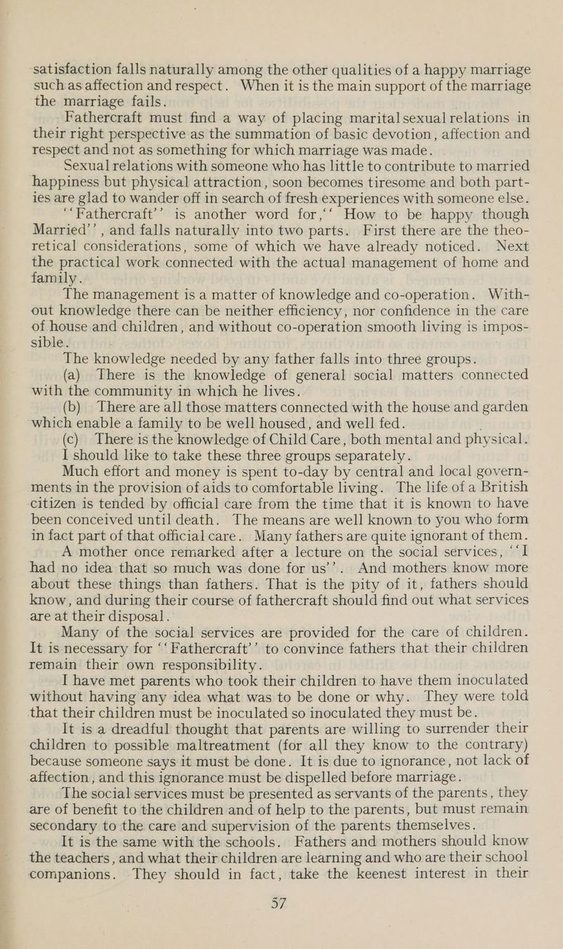 ‘satisfaction falls naturally among the other qualities of a happy marriage suchas affection and respect. When it is the main support of the marriage the marriage fails. Fathercraft must find a way of placing maritalsexual relations in their right perspective as the summation of basic devotion, affection and respect and not as something for which marriage was made. Sexual relations with someone who has little to contribute to married happiness but physical attraction, soon becomes tiresome and both part- ies are glad to wander off in search of fresh experiences with someone else. ‘“Fathercraft’’ is another word for,‘‘ How to be happy though Married’’ , and falls naturally into two parts. First there are the theo- retical considerations, some of which we have already noticed. Next the practical work connected with the actual management of home and family. The management is a matter of knowledge and co-operation. With- out knowledge there can be neither efficiency, nor confidence in the care of house and children, and without co-operation smooth living is impos- sible. The knowledge needed by any father falls into three groups. (a) There is the knowledge of general social matters connected with the community in which he lives. (b) ‘There are all those matters connected with the house and garden which enable a family to be well housed, and well fed. (c) There is the knowledge of Child Care, both mental and phy sical. I should like to take these three groups separately. Much effort and money is spent to-day by central and local govern- ments in the provision of aids to comfortable living. The life of a British citizen is tended by official care from the time that it is known to have been conceived until death. The means are well known to you who form in fact part of that official care. Many fathers are quite ignorant of them. A mother once remarked after a lecture on the social services, ‘‘I had no idea that so much was done for us’’. And mothers know more about these things than fathers. That is the pity of it, fathers should know, and during their course of fathercraft should find out what services are at their disposal. Many of the social services are provided for the care of children. It is necessary for ‘‘ Fathercraft’’ to convince fathers that their children remain their own responsibility. I have met parents who took their children to have them inoculated without having any idea what was to be done or why. They were told that their children must be inoculated so inoculated they must be. It is a dreadful thought that parents are willing to surrender their children to possible maltreatment (for all they know to the contrary) because someone says it must be done. It is due to ignorance, not lack of affection, and this ignorance must be dispelled before marriage. The social services must be presented as servants of the parents, they are of benefit to the children and of help to the parents, but must remain secondary to the care and supervision of the parents themselves. It is the same with the schools. Fathers and mothers should know the teachers , and what their children are learning and who are their school companions. They should in fact, take the keenest interest in their oh