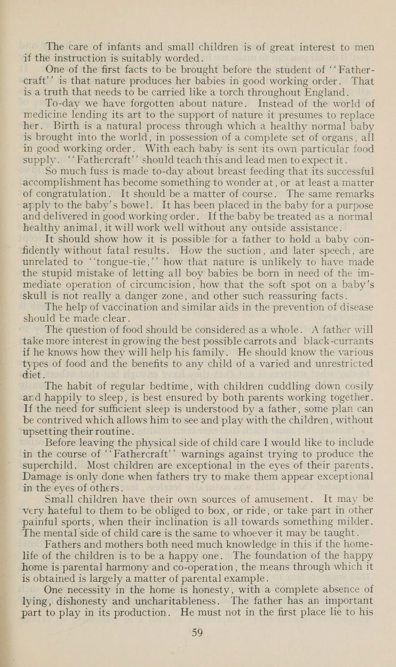 The care of infants and small children is of great interest to men if the instruction is suitably worded. One of the first facts to be brought before the student of ‘‘ Father- craft’’ is that nature produces her babies in good working order. That is a truth that needs to be carried like a torch throughout England. To-day we have forgotten about nature. Instead of the world of medicine lending its art to the support of nature it presumes to replace her. Birth is a natural process through which a healthy normal baby is brought into the world, in possession of a complete set of organs, all in good working order. With each baby is sent its own particular food supply. ‘‘Fathercraft’’ should teach this and lead men to expect it. So much fuss is made to-day about breast feeding that its successful accomplishment has become something to wonder at, or at least a matter of congratulation. It should be a matter of course. The same remarks apply to the baby’s bowel. It has been placed in the baby for a purpose and delivered in good working order. Ifthe baby be treated as a normal healthy animal, it will work well without any outside assistance. It should show how it is possible for a father to hold a baby con- fidently without fatal results. How the suction, and later speech, are unrelated to “‘tongue-tie,’’ how that nature is unlikely to have made the stupid mistake of letting all boy babies be born in need of the im- mediate operation of circumcision, how that the soft spot on a baby’s ‘skull is not really a danger zone, and other such reassuring facts. The help of vaccination and similar aids in the prevention of disease should be made clear. The question of food should be considered as a whole. A father will take more interest in growing the best possible carrotsand black-currants if he knows how they will help his family. He should know the various types of food and the benefits to any child of a varied and unrestricted diet. The habit of regular bedtime, with children cuddling down cosily and happily to sleep, is best ensured by both parents working together. If the need for sufficient sleep is understood by a father, some plan can be contrived which allows him to see and play with the children, without “upsetting their routine. Before leaving the physical side of child care | would lke to ihe in the course of ‘‘Fathercraft’’ warnings against trying to produce the superchild. Most children are exceptional in the eyes of their parents. Damage is only done when fathers try to make them appear exceptional in the eyes of others. Small children have their own sources of amusement. It may be very hateful to them to be obliged to box, or ride, or take part in other painful sports, when their inclination is all towards something milder. The mental side of child care is the same to whoever it may be taught. Fathers and mothers both need much knowledge in this if the home- life of the children is to be a happy one. The foundation of the happy home is parental harmony and co-operation, the means through which it is obtained is largely a matter of parental example. One necessity in the home is honesty, with a complete absence of lying, dishonesty and uncharitableness. The father has an important part to play in its production. He must not in the first place lie to his