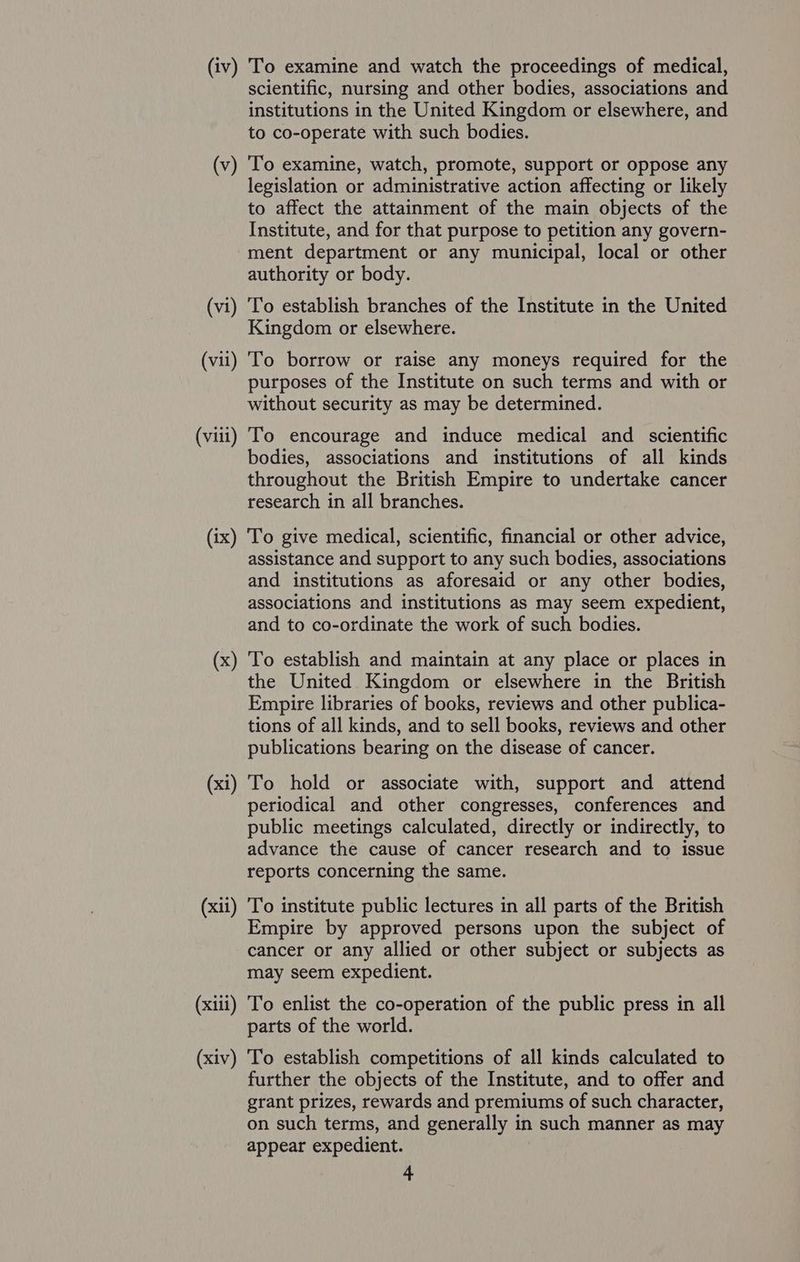 scientific, nursing and other bodies, associations and institutions in the United Kingdom or elsewhere, and to co-operate with such bodies. (v) To examine, watch, promote, support or oppose any legislation or administrative action affecting or likely to affect the attainment of the main objects of the Institute, and for that purpose to petition any govern- ment department or any municipal, local or other authority or body. (vi) To establish branches of the Institute in the United Kingdom or elsewhere. (vii) To borrow or raise any moneys required for the purposes of the Institute on such terms and with or without security as may be determined. (viii) To encourage and induce medical and scientific bodies, associations and institutions of all kinds throughout the British Empire to undertake cancer research in all branches. (ix) ‘To give medical, scientific, financial or other advice, assistance and support to any such bodies, associations and institutions as aforesaid or any other bodies, associations and institutions as may seem expedient, and to co-ordinate the work of such bodies. (x) To establish and maintain at any place or places in the United Kingdom or elsewhere in the British Empire libraries of books, reviews and other publica- tions of all kinds, and to sell books, reviews and other publications bearing on the disease of cancer. (xi) To hold or associate with, support and attend periodical and other congresses, conferences and public meetings calculated, directly or indirectly, to advance the cause of cancer research and to issue reports concerning the same. (xii) To institute public lectures in all parts of the British Empire by approved persons upon the subject of cancer or any allied or other subject or subjects as may seem expedient. (xiii) To enlist the co-operation of the public press in all parts of the world. (xiv) To establish competitions of all kinds calculated to further the objects of the Institute, and to offer and grant prizes, rewards and premiums of such character, on such terms, and generally in such manner as may appear expedient. 4
