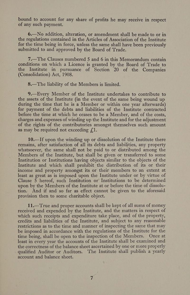 bound to account for any share of profits he may receive in respect of any such payment. 6.—No addition, alteration, or amendment shall be made to or in the regulations contained in the Articles of Association of the Institute for the time being in force, unless the same shall have been previously submitted to and approved by the Board of Trade. 7.—The Clauses numbered 5 and 6 in this Memorandum contain conditions on which a Licence is granted by the Board of Trade to the Institute in pursuance of Section 20 of the Companies (Consolidation) Act, 1908. 8.—The liability of the Members is limited. 9.—Every Member of the Institute undertakes to contribute to the assets of the Institute (in the event of the same being wound up during the time that he is a Member or within one year afterwards) for payment of the debts and liabilities of the Institute contracted before the time at which he ceases to be a Member, and of the costs, charges and expenses of winding up the Institute and for the adjustment of the rights of the contributories amongst themselves such amount as may be required not exceeding 1. 10.—If upon the winding up or dissolution of the Institute there remains, after satisfaction of all its debts and liabilities, any property whatsoever, the same shall not be paid to or distributed among the Members of the Institute, but shall be given or transferred to some Institution or Institutions having objects similar to the objects of the Institute and which shall prohibit the distribution of its or their income and property amongst its or their members to an extent at least as great as is imposed upon the Institute under or by virtue of Clause 5 hereof, such Institution or Institutions to be determined upon by the Members of the Institute at or before the time of dissolu- tion. And if and so far as effect cannot be given to the aforesaid provision then to some charitable object. 11.—True and proper accounts shall be kept of all sums of money received and expended by the Institute, and the matters in respect of which such receipts and expenditure take place, and of the property, credits and liabilities of the Institute, and subject to any reasonable restrictions as to the time and manner of inspecting the same that may be imposed in accordance with the regulations of the Institute for the time being, shall be open to the inspection of the Members. Once at least in every year the accounts of the Institute shall be examined and the correctness of the balance sheet ascertained by one or more properly qualified Auditor or Auditors. The Institute shall publish a yearly account and balance sheet.