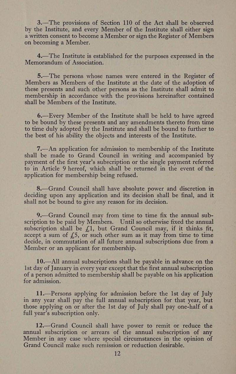 3.—The provisions of Section 110 of the Act shall be observed by the Institute, and every Member of the Institute shall either sign a written consent to become a Member or sign the Register of Members on becoming a Member. 4.—The Institute is established for the purposes expressed in the Memorandum of Association. 5.—The persons whose names were entered in the Register of Members as Members of the Institute at the date of the adoption of these presents and such other persons as the Institute shall admit to membership in accordance with the provisions hereinafter contained shall be Members of the Institute. 6.—Every Member of the Institute shall be held to have agreed to be bound by these presents and any amendments thereto from time to time duly adopted by the Institute and shall be bound to further to the best of his ability the objects and interests of the Institute. 7.—An application for admission to membership of the Institute shall be made to Grand Council in writing and accompanied by payment of the first year’s subscription or the single payment referred to in Article 9 hereof, which shall be returned in the event of the application for membership being refused. 8.—Grand Council shall have absolute power and discretion in deciding upon any application and its decision shall be final, and it shall not be bound to give any reason for its decision. 9.—Grand Council may from time to time fix the annual sub- scription to be paid by Members. Until so otherwise fixed the annual subscription shall be £1, but Grand Council may, if it thinks fit, accept a sum of £5, or such other sum as it may from time to time decide, in commutation of all future annual subscriptions due from a Member or an applicant for membership. 10.—All annual subscriptions shall be payable in advance on the ist day of January in every year except that the first annual subscription of a person admitted to membership shall be payable on his application for admission. 11.—Persons applying for admission before the ist day of July in any year shall pay the full annual subscription for that year, but those applying on or after the 1st day of July shall pay one-half of a full year’s subscription only. 12.—Grand Council shall have power to remit or reduce the annual subscription or arrears of the annual subscription of any Member in any case where special circumstances in the opinion of Grand Council make such remission or reduction desirable.