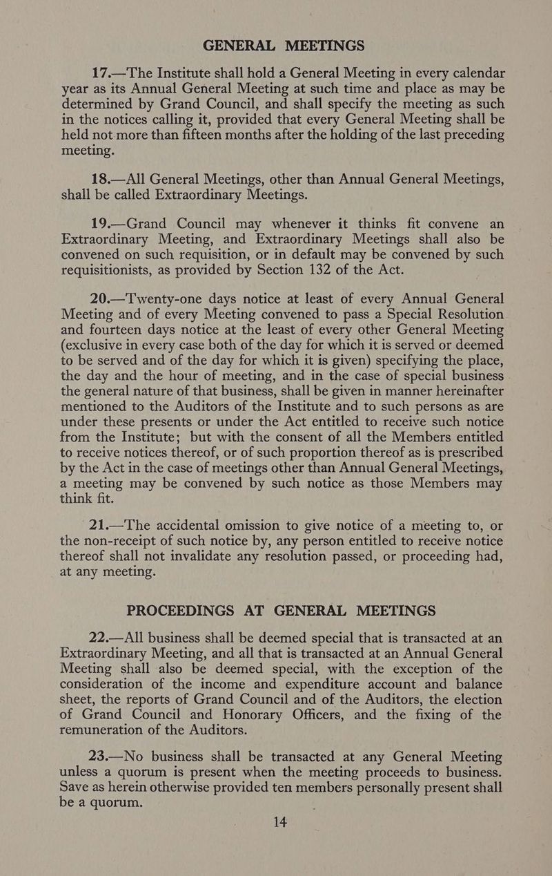 GENERAL MEETINGS 17.—The Institute shall hold a General Meeting in every calendar year as its Annual General Meeting at such time and place as may be determined by Grand Council, and shall specify the meeting as such in the notices calling it, provided that every General Meeting shall be held not more than fifteen months after the holding of the last preceding meeting. 18.—All General Meetings, other than Annual General Meetings, shall be called Extraordinary Meetings. 19.—Grand Council may whenever it thinks fit convene an Extraordinary Meeting, and Extraordinary Meetings shall also be convened on such requisition, or in default may be convened by such requisitionists, as provided by Section 132 of the Act. 20.—Twenty-one days notice at least of every Annual General Meeting and of every Meeting convened to pass a Special Resolution and fourteen days notice at the least of every other General Meeting (exclusive in every case both of the day for which it is served or deemed to be served and of the day for which it is given) specifying the place, the day and the hour of meeting, and in the case of special business . the general nature of that business, shall be given in manner hereinafter mentioned to the Auditors of the Institute and to such persons as are under these presents or under the Act entitled to receive such notice from the Institute; but with the consent of all the Members entitled to receive notices thereof, or of such proportion thereof as is prescribed by the Act in the case of meetings other than Annual General Meetings, a meeting may be convened by such notice as those Members may think fit. 21.—The accidental omission to give notice of a meeting to, or the non-receipt of such notice by, any person entitled to receive notice thereof shall not invalidate any resolution passed, or proceeding had, at any meeting. PROCEEDINGS AT GENERAL MEETINGS 22.—All business shall be deemed special that is transacted at an Extraordinary Meeting, and all that is transacted at an Annual General Meeting shall also be deemed special, with the exception of the consideration of the income and expenditure account and balance sheet, the reports of Grand Council and of the Auditors, the election of Grand Council and Honorary Officers, and the fixing of the remuneration of the Auditors. 23.—No business shall be transacted at any General Meeting unless a quorum is present when the meeting proceeds to business. Save as herein otherwise provided ten members personally present shall be a quorum.