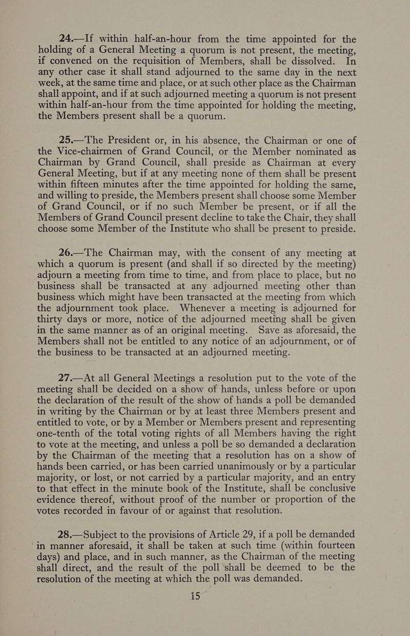 24.—If within half-an-hour from the time appointed for the holding of a General Meeting a quorum is not present, the meeting, if convened on the requisition of Members, shall be dissolved. In any other case it shall stand adjourned to the same day in the next week, at the same time and place, or at such other place as the Chairman shall appoint, and if at such adjourned meeting a quorum is not present within half-an-hour from the time appointed for holding the meeting, the Members present shall be a quorum. 25.—The President or, in his absence, the Chairman or one of the Vice-chairmen of Grand Council, or the Member nominated as Chairman by Grand Council, shall preside as Chairman at every General Meeting, but if at any meeting none of them shall be present within fifteen minutes after the time appointed for holding the same, and willing to preside, the Members present shall choose some Member of Grand Council, or if no such Member be present, or if all the Members of Grand Council present decline to take the Chair, they shall choose some Member of the Institute who shall be present to preside. 26.—The Chairman may, with the consent of any meeting at which a quorum is present (and shall if so directed by the meeting) adjourn a meeting from time to time, and from place to place, but no business shall be transacted at any adjourned meeting other than business which might have been transacted at the meeting from which the adjournment took place. Whenever a meeting is adjourned for thirty days or more, notice of the adjourned meeting shall be given in the same manner as of an original meeting. Save as aforesaid, the Members shall not be entitled to any notice of an adjournment, or of the business to be transacted at an adjourned meeting. 27.—At all General Meetings a resolution put to the vote of the meeting shall be decided on a show of hands, unless before or upon the declaration of the result of the show of hands a poll be demanded in writing by the Chairman or by at least three Members present and entitled to vote, or by a Member or Members present and representing one-tenth of the total voting rights of all Members having the right to vote at the meeting, and unless a poll be so demanded a declaration by the Chairman of the meeting that a resolution has on a show of hands been carried, or has been carried unanimously or by a particular majority, or lost, or not carried by a particular majority, and an entry to that effect in the minute book of the Institute, shall be conclusive evidence thereof, without proof of the number or proportion of the votes recorded in favour of or against that resolution. 28.— Subject to the provisions of Article 29, if a poll be demanded in manner aforesaid, it shall be taken at such time (within fourteen days) and place, and in such manner, as the Chairman of the meeting shall direct, and the result of the poll shall be deemed to be the resolution of the meeting at which the poll was demanded.