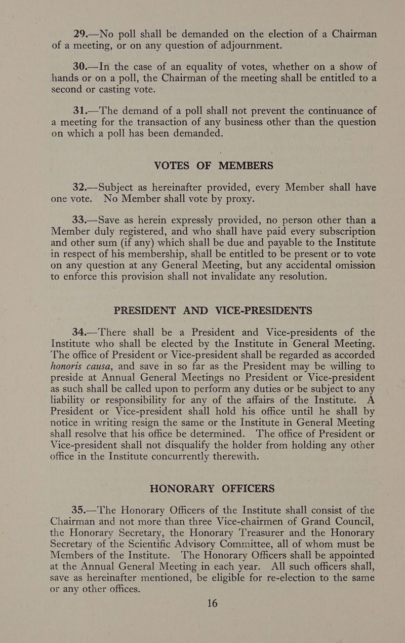 29.—No poll shall be demanded on the election of a Chairman of a meeting, or on any question of adjournment. 30.—In the case of an equality of votes, whether on a show of hands or on a poll, the Chairman of the meeting shall be entitled to a second or casting vote. 31.—The demand of a poll shall not prevent the continuance of a meeting for the transaction of any business other than the question on which a poll has been demanded. VOTES OF MEMBERS 32.—Subject as hereinafter provided, every Member shall have one vote. No Member shall vote by proxy. 33.—Save as herein expressly provided, no person other than a Member duly registered, and who shall have paid every subscription and other sum (if any) which shall be due and payable to the Institute in respect of his membership, shall be entitled to be present or to vote on any question at any General Meeting, but any accidental omission to enforce this provision shall not invalidate any resolution. PRESIDENT AND VICE-PRESIDENTS 34.—There shall be a President and Vice-presidents of the Institute who shall be elected by the Institute in General Meeting. The office of President or Vice-president shall be regarded as accorded honoris causa, and save in so far as the President may be willing to preside at Annual General Meetings no President or Vice-president as such shall be called upon to perform any duties or be subject to any liability or responsibility for any of the affairs of the Institute. A President or Vice-president shall hold his office until he shall by notice in writing resign the same or the Institute in General Meeting shall resolve that his office be determined. The office of President or Vice-president shall not disqualify the holder from holding any other office in the Institute concurrently therewith. HONORARY OFFICERS 35.—The Honorary Officers of the Institute shall consist of the Chairman and not more than three Vice-chairmen of Grand Council, the Honorary Secretary, the Honorary Treasurer and the Honorary Secretary of the Scientific Advisory Committee, all of whom must be Members of the Institute. ‘The Honorary Officers shall be appointed at the Annual General Meeting in each year. All such officers shall, save as hereinafter mentioned, be eligible for re-election to the same or any other offices.