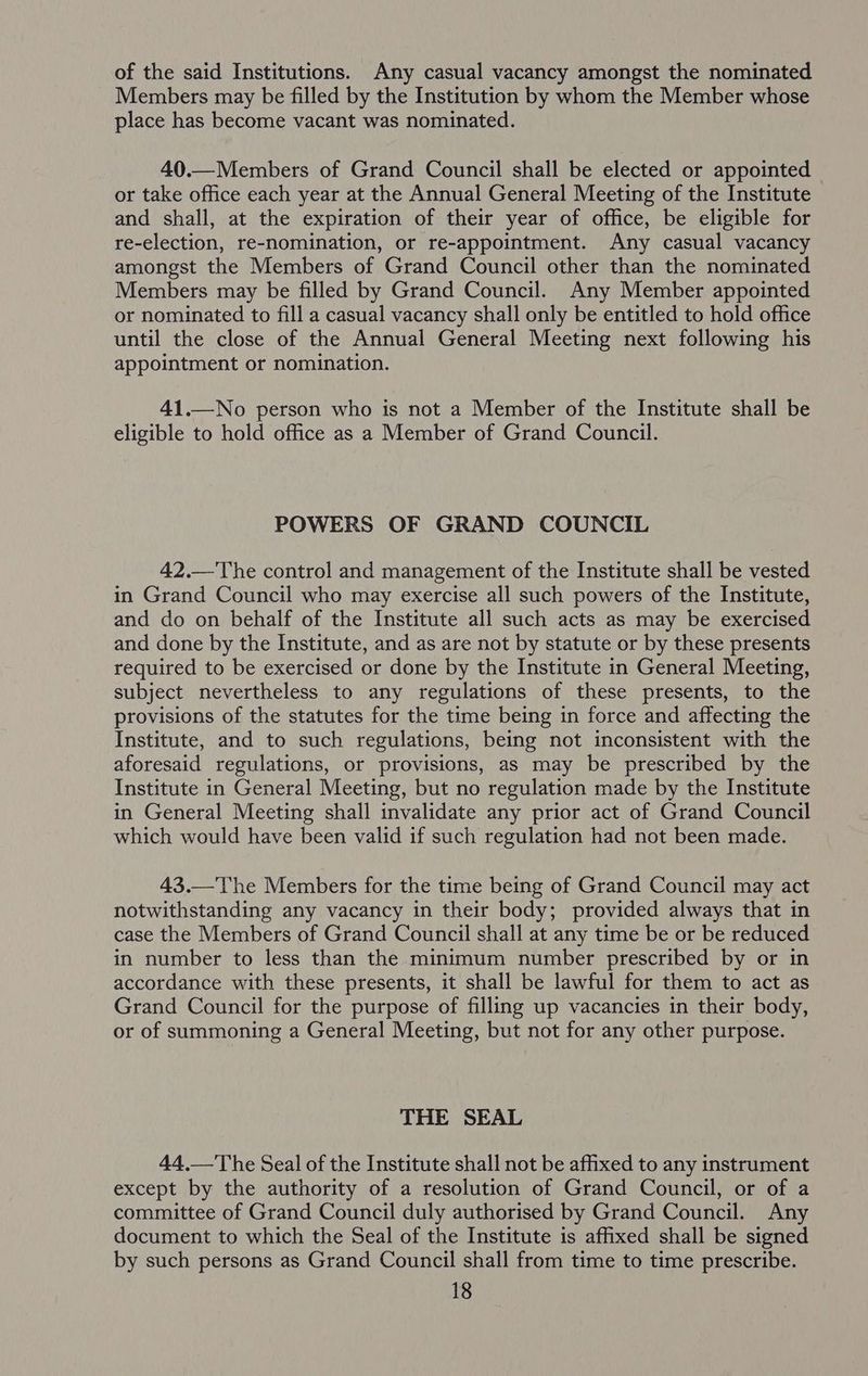of the said Institutions. Any casual vacancy amongst the nominated Members may be filled by the Institution by whom the Member whose place has become vacant was nominated. 40.—Members of Grand Council shall be elected or appointed or take office each year at the Annual General Meeting of the Institute and shall, at the expiration of their year of office, be eligible for re-election, re-nomination, or re-appointment. Any casual vacancy amongst the Members of Grand Council other than the nominated Members may be filled by Grand Council. Any Member appointed or nominated to fill a casual vacancy shall only be entitled to hold office until the close of the Annual General Meeting next following his appointment or nomination. 41.—No person who is not a Member of the Institute shall be eligible to hold office as a Member of Grand Council. POWERS OF GRAND COUNCIL 42.—The control and management of the Institute shall be vested in Grand Council who may exercise all such powers of the Institute, and do on behalf of the Institute all such acts as may be exercised and done by the Institute, and as are not by statute or by these presents required to be exercised or done by the Institute in General Meeting, subject nevertheless to any regulations of these presents, to the provisions of the statutes for the time being in force and affecting the Institute, and to such regulations, being not inconsistent with the aforesaid regulations, or provisions, as may be prescribed by the Institute in General Meeting, but no regulation made by the Institute in General Meeting shall invalidate any prior act of Grand Council which would have been valid if such regulation had not been made. 43.—The Members for the time being of Grand Council may act notwithstanding any vacancy in their body; provided always that in case the Members of Grand Council shall at any time be or be reduced in number to less than the minimum number prescribed by or in accordance with these presents, it shall be lawful for them to act as Grand Council for the purpose of filling up vacancies in their body, or of summoning a General Meeting, but not for any other purpose. THE SEAL 44.—The Seal of the Institute shall not be affixed to any instrument except by the authority of a resolution of Grand Council, or of a committee of Grand Council duly authorised by Grand Council. Any document to which the Seal of the Institute is affixed shall be signed by such persons as Grand Council shall from time to time prescribe.
