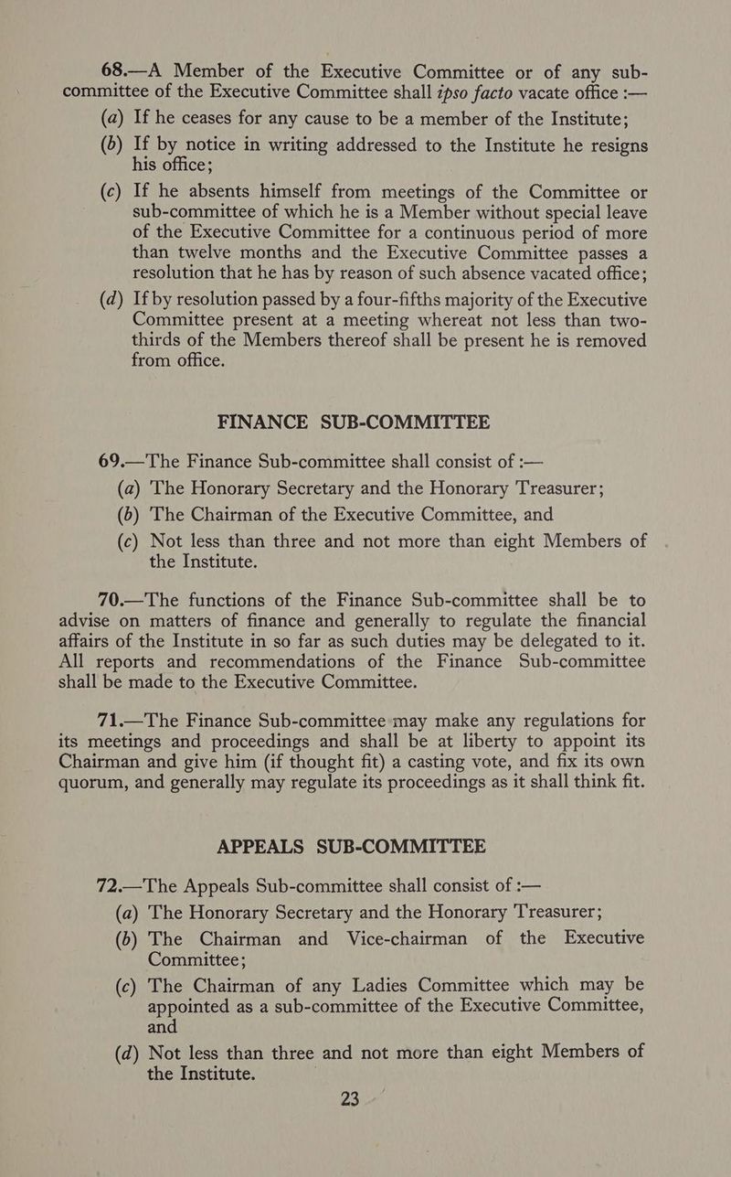 68.—A Member of the Executive Committee or of any sub- committee of the Executive Committee shall zpso facto vacate office :— (a) If he ceases for any cause to be a member of the Institute; (5) If by notice in writing addressed to the Institute he resigns his office; (c) If he absents himself from meetings of the Committee or sub-committee of which he is a Member without special leave of the Executive Committee for a continuous period of more than twelve months and the Executive Committee passes a resolution that he has by reason of such absence vacated office; (d) If by resolution passed by a four-fifths majority of the Executive Committee present at a meeting whereat not less than two- thirds of the Members thereof shall be present he is removed from office. FINANCE SUB-COMMITTEE 69.—The Finance Sub-committee shall consist of :— (a) ‘The Honorary Secretary and the Honorary Treasurer; (6) The Chairman of the Executive Committee, and (c) Not less than three and not more than eight Members of the Institute. 70.—The functions of the Finance Sub-committee shall be to advise on matters of finance and generally to regulate the financial affairs of the Institute in so far as such duties may be delegated to it. All reports and recommendations of the Finance Sub-committee shall be made to the Executive Committee. 71.—The Finance Sub-committee may make any regulations for its meetings and proceedings and shall be at liberty to appoint its Chairman and give him (if thought fit) a casting vote, and fix its own quorum, and generally may regulate its proceedings as it shall think fit. APPEALS SUB-COMMITTEE 72.—The Appeals Sub-committee shall consist of :— (a) The Honorary Secretary and the Honorary Treasurer; (6) The Chairman and Vice-chairman of the Executive Committee; (c) The Chairman of any Ladies Committee which may be appointed as a sub-committee of the Executive Committee, and (d) Not less than three and not more than eight Members of the Institute. |