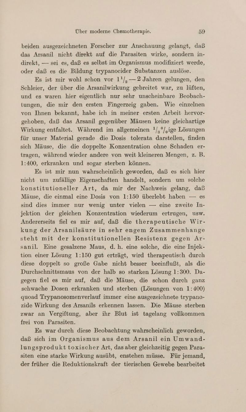 beiden ausgezeichneten Forscher zur Anschauung gelangt, daß das Arsanil nicht direkt auf die Parasiten wirke, sondern in- direkt, — sei es, daß es selbst im Organismus modifiziert werde, oder daß es die Bildung trypanocider Substanzen auslöse. Es ist mir wohl schon vor 1!/,—2 Jahren gelungen, den Schleier, der über die Arsanilwirkung gebreitet war, zu lüften, und es waren hier eigentlich nur sehr unscheinbare Beobach- tungen, die mir den ersten Fingerzeig gaben. Wie einzelnen von Ihnen bekannt, habe ich in meiner ersten Arbeit hervor- gehoben, daß das Arsanil gegenüber Mäusen keine gleichartige Wirkung entfaltet. Während im allgemeinen !/,°/,ige Lösungen für unser Material gerade die Dosis tolerata darstellen, finden sich Mäuse, die die doppelte Konzentration ohne Schaden er- tragen, während wieder andere von weit kleineren Mengen, z. B. 1:400, erkranken und sogar sterben können. Es ist mir nun wahrscheinlich geworden, daß es sich hier nicht um zufällige Eigenschaften handelt, sondern um solche konstitutioneller Art, da mir der Nachweis gelang, daß Mäuse, die einmal eine Dosis von 1:150 überlebt haben — es sind dies immer nur wenig unter vielen — eine zweite In- jektion der gleichen Konzentration wiederum ertrugen, usw. Andererseits fiel es mir auf, daß die therapeutische Wir- kung der Arsanilsäure in sehr engem Zusammenhange steht mit der konstitutionellen Resistenz gegen Ar- sanil. Eine gesalzene Maus, d.h. eine solche, die eine Injek- tion einer Lösung 1:150 gut erträgt, wird therapeutisch durch diese doppelt so große Gabe nicht besser beeinflußt, als die Durchschnittsmaus von der halb so starken Lösung 1:300. Da- gegen fiel es mir auf, daß die Mäuse, die schon durch ganz schwache Dosen erkranken und sterben (Lösungen von 1:400) quoad Trypanosomenverlauf immer eine ausgezeichnete trypano- zide Wirkung des Arsanils erkennen lassen. Die Mäuse sterben zwar an Vergiftung, aber ihr Blut ist tagelang vollkommen frei von Parasiten. Es war durch diese Beobachtung wahrscheinlich geworden, daß sich im Organismus aus dem Arsanil ein Umwand- lungsprodukt toxischer Art, das aber gleichzeitig gegen Para- siten eine starke Wirkung ausübt, enstehen müsse. Für jemand, der früher die Reduktionskraft der tierischen Gewebe bearbeitet