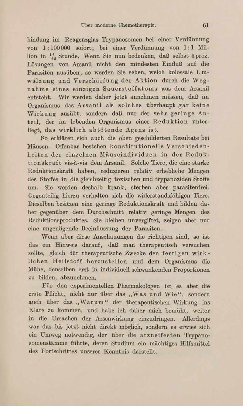 bindung im Reagenzglas Trypanosomen bei einer Verdünnung von 1:100000 sofort; bei einer Verdünnung von 1:1 Mil- lion in !/, Stunde, Wenn Sie nun bedenken, daß selbst 5proz. Lösungen von Arsanil nicht den mindesten Einfluß auf die Parasiten ausüben, so werden Sie sehen, welch kolossale Um- wälzung und Verschärfung der Aktion durch die Weg- nahme eines einzigen Sauerstoffatoms aus dem Arsanil entsteht. Wir werden daher jetzt annehmen müssen, daß im Organismus das Arsanil als solches überhaupt gar keine Wirkung ausübt, sondern daß nur der sehr geringe An- teil, der im lebenden Organismus einer Reduktion unter- liegt, das wirklich abtötende Agens ist. So erklären sich auch die oben geschilderten Resultate bei Mäusen. Offenbar bestehen konstitutionelle Verschieden- heiten der einzelnen Mäuseindividuen in der Reduk- tionskraft vis-A-vis dem Arsanil. Solche Tiere, die eine starke Reduktionskraft haben, reduzieren relativ erhebliche Mengen des Stoffes in die gleichzeitig toxischen und trypanoziden Stoffe um. Sie werden deshalb krank, sterben aber parasitenfrei. Gegenteilig hierzu verhalten sich die widerstandsfähigen Tiere. Dieselben besitzen eine geringe Reduktionskraft und bilden da- her gegenüber dem Durchschnitt relativ geringe Mengen des Reduktionsproduktes. Sie bleiben unvergiftet, zeigen aber nur eine ungenügende Beeinflussung der Parasiten. Wenn aber diese Anschauungen die richtigen sind, so ist das ein Hinweis darauf, daß man therapeutisch versuchen sollte, gleich für therapeutische Zwecke den fertigen wirk- lichen Heilstoff herzustellen und dem Organismus die Mühe, denselben erst in individuell schwankenden Proportionen zu bilden, abzunehmen. Für den experimentellen Pharmakologen ist es aber die erste Pflicht, nicht nur über das „Was und Wie‘, sondern auch über das „Warum“ der therapeutischen Wirkung ins Klare zu kommen, und habe ich daher mich bemüht, weiter in die Ursachen der Arsenwirkung einzudringen. Allerdings war das bis jetzt nicht direkt möglich, sondern es erwies sich ein Umweg notwendig, der über die arzneifesten Trypano- ‚somenstämme führte, deren Studium ein mächtiges Hilfsmittel des Fortschrittes unserer Kenntnis darstellt.