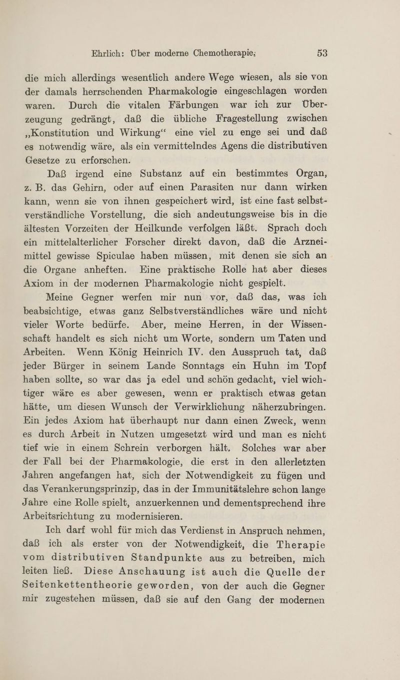 die mich allerdings wesentlich andere Wege wiesen, als sie von der damals herrschenden Pharmakologie eingeschlagen worden waren. Durch die vitalen Färbungen war ich zur vÜber- zeugung gedrängt, daß die übliche Fragestellung zwischen „Konstitution und Wirkung“ eine viel zu enge sei und daß es notwendig wäre, als ein vermittelndes Agens die distributiven Gesetze zu erforschen. Daß irgend eine Substanz auf ein bestimmtes Organ, z. B. das Gehirn, oder auf einen Parasiten nur dann wirken kann, wenn sie von ihnen gespeichert wird, ist eine fast selbst- verständliche Vorstellung, die sich andeutungsweise bis in die ältesten Vorzeiten der Heilkunde verfolgen läßt. Sprach doch ein mittelalterlicher Forscher direkt davon, daß die Arznei- mittel gewisse Spiculae haben müssen, mit denen sie sich an die Organe anheften. Eine praktische Rolle hat aber dieses Axiom in der modernen Pharmakologie nicht gespielt. Meine Gegner werfen mir nun vor, daß das, was ich beabsichtige, etwas ganz Selbstverständliches wäre und nicht vieler Worte bedürfe.. Aber, meine Herren, in der Wissen- schaft handelt es sich nicht um Worte, sondern um Taten und Arbeiten. Wenn König Heinrich IV. den Ausspruch tat, daß jeder Bürger in seinem Lande Sonntags ein Huhn im Topf haben sollte, so war das ja edel und schön gedacht, viel wich- tiger wäre es aber gewesen, wenn er praktisch etwas getan hätte, um diesen Wunsch der Verwirklichung näherzubringen. Ein jedes Axiom hat überhaupt nur dann einen Zweck, wenn es durch Arbeit in Nutzen umgesetzt wird und man es nicht tief wie in einem Schrein verborgen hält, Solches war aber der Fall bei der Pharmakologie, die erst in den allerletzten Jahren angefangen hat, sich der Notwendigkeit zu fügen und das Verankerungsprinzip, das in der Immunitätslehre schon lange Jahre eine Rolle spielt, anzuerkennen und dementsprechend ihre Arbeitsrichtung zu modernisieren. Ich darf wohl für mich das Verdienst in Anspruch nehmen, daß ich als erster von der Notwendigkeit, die Therapie vom distributiven Standpunkte aus zu betreiben, mich leiten ließ. Diese Anschauung ist auch die Quelle der Seitenkettentheorie geworden, von der auch die Gegner mir zugestehen müssen, daß sie auf den Gang der modernen
