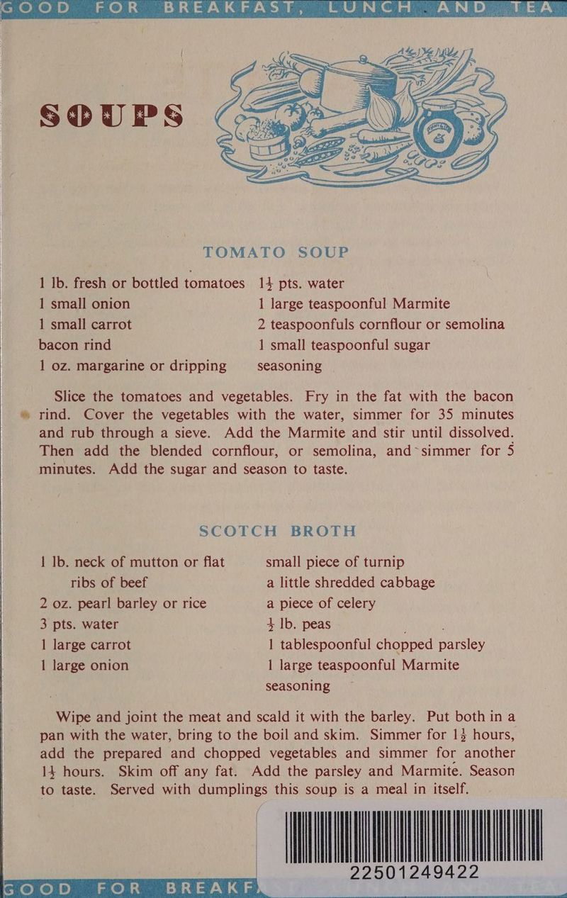 1 lb. fresh or bottled tomatoes 14 pts. water 1 small onion 1 large teaspoonful Marmite 1 small carrot 2 teaspoonfuls cornflour or semolina bacon rind 1 small teaspoonful sugar 1 oz. margarine or dripping seasoning Slice the tomatoes and vegetables. Fry in the fat with the bacon » rind. Cover the vegetables with the water, simmer for 35 minutes and rub through a sieve. Add the Marmite and stir until dissolved. Then add the blended cornflour, or semolina, and~simmer for 5 minutes. Add the sugar and season to taste. SCOTCH BROTH 1 lb. neck of mutton or flat small piece of turnip ribs of beef a little shredded cabbage 2 oz. pearl barley or rice a piece of celery 3 pts. water 4+ Ib. peas 1 large carrot 1 tablespoonful chopped parsley 1 large onion 1 large teaspoonful Marmite seasoning Wipe and joint the meat and scald it with the barley. Put bothina pan with the water, bring to the boil and skim. Simmer for 13 hours, add the prepared and chopped vegetables and simmer for another 14 hours. Skim off any fat. Add the parsley and Marmite. Season to taste. Served with dumplings this soup is a meal in itself. 22501249422 FOR BREAKF