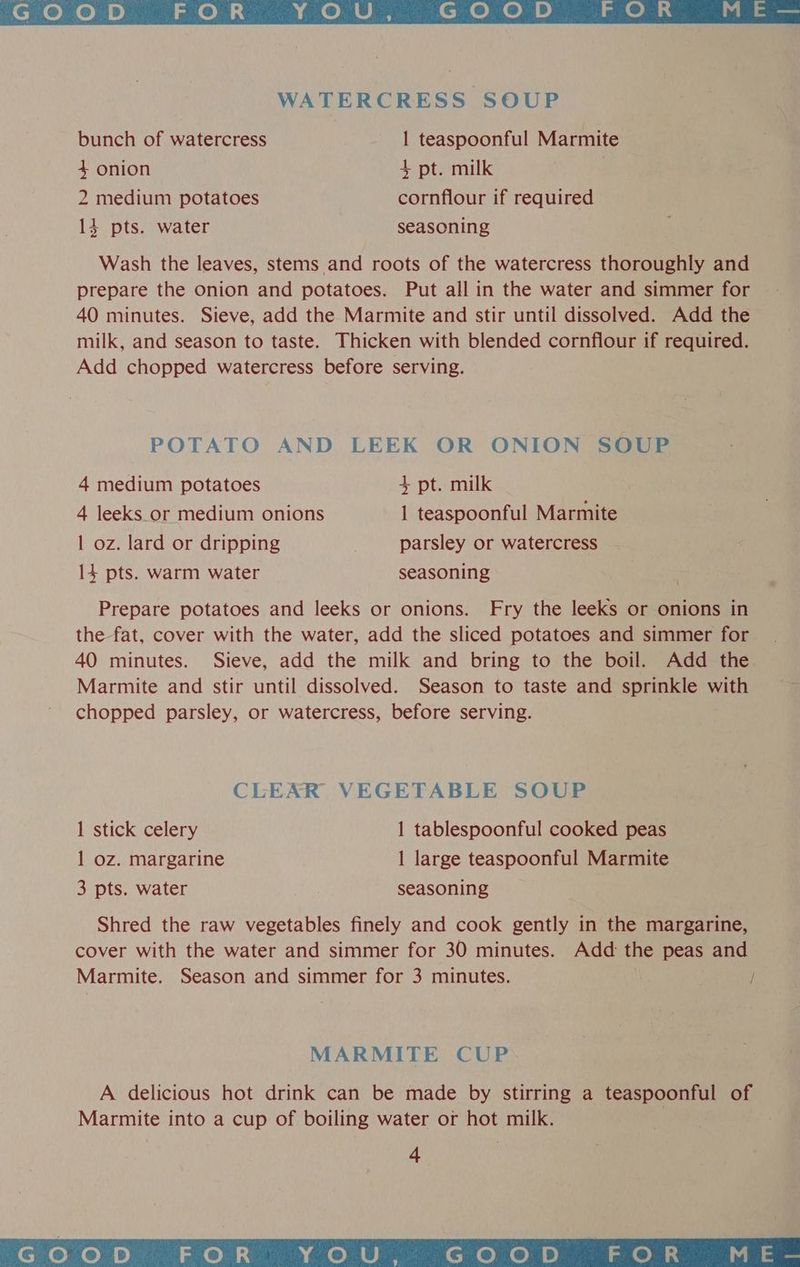 GOoD FOR YOU, GOoD FOR ME — WATERCRESS SOUP bunch of watercress 1 teaspoonful Marmite 4 onion + pt. milk 2 medium potatoes cornflour if required 13 pts. water seasoning Wash the leaves, stems and roots of the watercress thoroughly and prepare the onion and potatoes. Put all in the water and simmer for 40 minutes. Sieve, add the Marmite and stir until dissolved. Add the milk, and season to taste. Thicken with blended cornflour if required. Add chopped watercress before serving. POTATO AND LEEK OR ONION SOUP 4 medium potatoes + pt. milk 4 leeks_.or medium onions 1 teaspoonful Marmite | oz. lard or dripping parsley or watercress 14 pts. warm water seasoning Prepare potatoes and leeks or onions. Fry the leeks or onions in the fat, cover with the water, add the sliced potatoes and simmer for 40 minutes. Sieve, add the milk and bring to the boil. Add the Marmite and stir until dissolved. Season to taste and sprinkle with chopped parsley, or watercress, before serving. CLEAR VEGETABLE SOUP 1 stick celery 1 tablespoonful cooked peas 1 oz. margarine 1 large teaspoonful Marmite 3 pts. water seasoning Shred the raw vegetables finely and cook gently in the margarine, cover with the water and simmer for 30 minutes. Add: the peas and Marmite. Season and simmer for 3 minutes. / MARMITE CUP A delicious hot drink can be made by stirring a teaspoonful of Marmite into a cup of boiling water or hot milk. 4 GOOD FOR