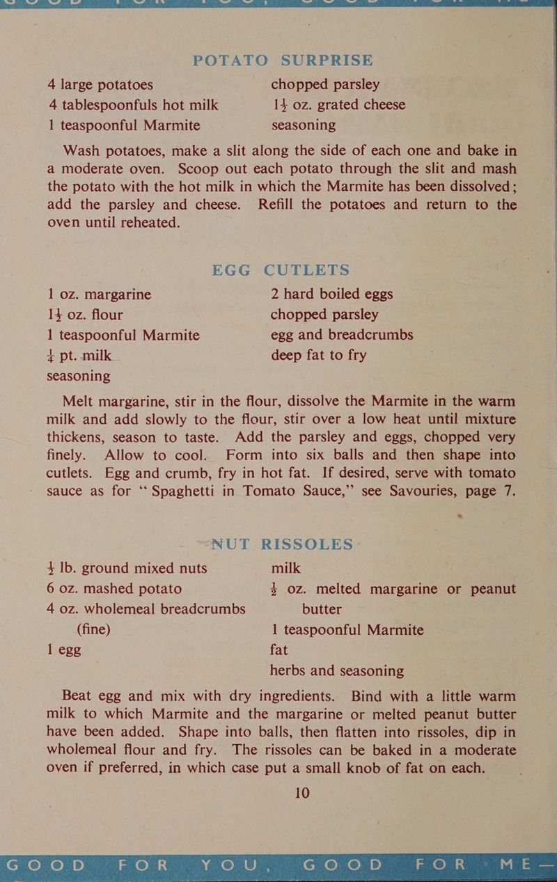 4 tablespoonfuls hot milk 14 oz. grated cheese 1 teaspoonful Marmite seasoning Wash potatoes, make a slit along the side of each one and bake in a moderate oven. Scoop out each potato through the slit and mash the potato with the hot milk in which the Marmite has been dissolved ; add the parsley and cheese. Refill the potatoes and return to the oven until reheated. EGG CUTLETS 1 oz. margarine 2 hard boiled eggs 14 oz. flour chopped parsley 1 teaspoonful Marmite egg and breadcrumbs + pt. milk deep fat to fry seasoning Melt margarine, stir in the flour, dissolve the Marmite in the warm milk and add slowly to the flour, stir over a low heat until mixture thickens, season to taste. Add the parsley and eggs, chopped very finely. Allow to cool. Form into six balls and then shape into cutlets. Egg and crumb, fry in hot fat. If desired, serve with tomato sauce as for ‘‘ Spaghetti in Tomato Sauce,”’ see Savouries, page 7. o NUT RISSOLES 4 lb. ground mixed nuts milk 6 oz. mashed potato + Oz. melted margarine or peanut 4 oz. wholemeal breadcrumbs butter (fine) 1 teaspoonful Marmite 1 egg fat herbs and seasoning