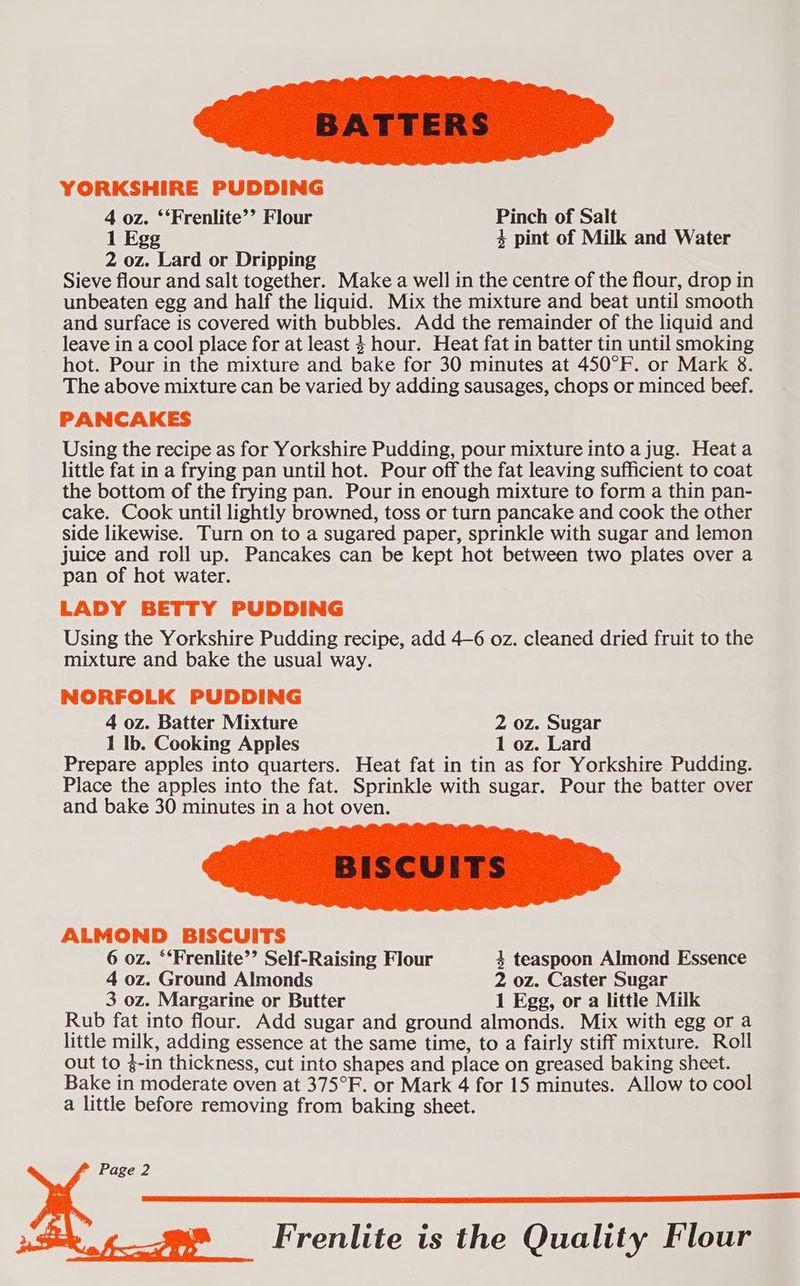 YORKSHIRE PUDDING 4 oz. ‘‘Frenlite’’ Flour Pinch of Salt 1 Egg 4 pint of Milk and Water 2 oz. Lard or Dripping Sieve flour and salt together. Make a well in the centre of the flour, drop in unbeaten egg and half the liquid. Mix the mixture and beat until smooth and surface is covered with bubbles. Add the remainder of the liquid and leave in a cool place for at least $ hour. Heat fat in batter tin until smoking hot. Pour in the mixture and bake for 30 minutes at 450°F. or Mark 8. The above mixture can be varied by adding sausages, chops or minced beef. PANCAKES Using the recipe as for Yorkshire Pudding, pour mixture into a jug. Heata little fat in a frying pan until hot. Pour off the fat leaving sufficient to coat the bottom of the frying pan. Pour in enough mixture to form a thin pan- cake. Cook until lightly browned, toss or turn pancake and cook the other side likewise. Turn on to a sugared paper, sprinkle with sugar and lemon juice and roll up. Pancakes can be kept hot between two plates over a pan of hot water. LADY BETTY PUDDING Using the Yorkshire Pudding recipe, add 4—6 oz. cleaned dried fruit to the mixture and bake the usual way. NORFOLK PUDDING 4 oz. Batter Mixture 2 oz. Sugar 1 Ib. Cooking Apples 1 oz. Lard Prepare apples into quarters. Heat fat in tin as for Yorkshire Pudding. Place the apples into the fat. Sprinkle with sugar. Pour the batter over and bake 30 minutes in a hot oven. ALMOND BISCUITS 6 oz. “‘Frenlite’’ Self-Raising Flour 4 teaspoon Almond Essence 4 oz. Ground Almonds 2 oz. Caster Sugar 3 oz. Margarine or Butter 1 Egg, or a little Milk Rub fat into flour. Add sugar and ground almonds. Mix with egg or a little milk, adding essence at the same time, to a fairly stiff mixture. Roll out to 4-in thickness, cut into shapes and place on greased baking sheet. Bake in moderate oven at 375°F. or Mark 4 for 15 minutes. Allow to cool a little before removing from baking sheet. Frenlite is the Quality Flour
