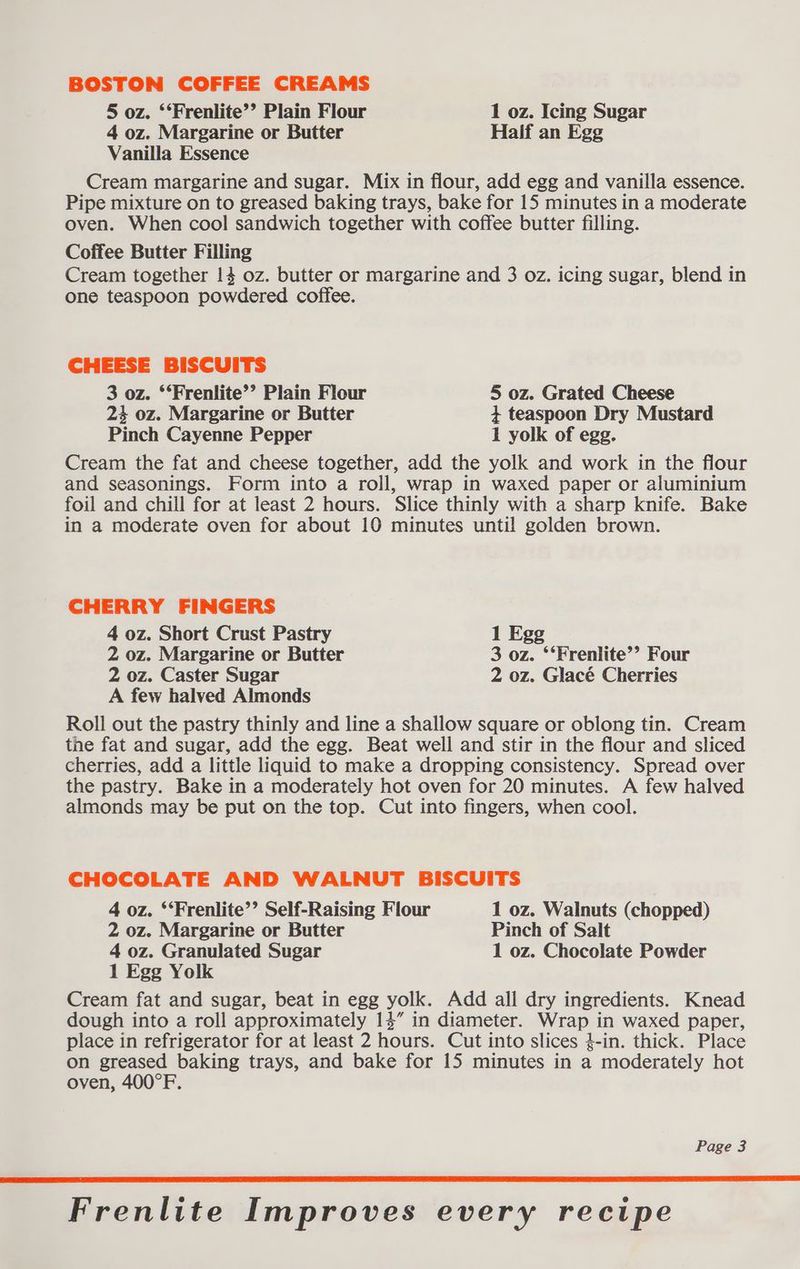 BOSTON COFFEE CREAMS 5 oz. ‘‘Frenlite’’ Plain Flour 1 oz. Icing Sugar 4 oz. Margarine or Butter Half an Egg Vanilla Essence Cream margarine and sugar. Mix in flour, add egg and vanilla essence. Pipe mixture on to greased baking trays, bake for 15 minutes in a moderate oven. When cool sandwich together with coffee butter filling. Coffee Butter Filling Cream together 14 oz. butter or margarine and 3 oz. icing sugar, blend in one teaspoon powdered coffee. CHEESE BISCUITS 3 oz. ‘‘Frenlite’’ Plain Flour 5 oz. Grated Cheese 24 oz. Margarine or Butter + teaspoon Dry Mustard Pinch Cayenne Pepper 1 yolk of egg. Cream the fat and cheese together, add the yolk and work in the flour and seasonings. Form into a roll, wrap in waxed paper or aluminium foil and chill for at least 2 hours. Slice thinly with a sharp knife. Bake in a moderate oven for about 10 minutes until golden brown. CHERRY FINGERS 4 oz. Short Crust Pastry 1 Egg 2 oz. Margarine or Butter 3 oz. ‘‘Frenlite’’ Four 2 oz. Caster Sugar 2 oz. Glacé Cherries A few halved Almonds Roll out the pastry thinly and line a shallow square or oblong tin. Cream the fat and sugar, add the egg. Beat well and stir in the flour and sliced cherries, add a little liquid to make a dropping consistency. Spread over the pastry. Bake in a moderately hot oven for 20 minutes. A few halved almonds may be put on the top. Cut into fingers, when cool. CHOCOLATE AND WALNUT BISCUITS 4 oz. ‘‘Frenlite’’ Self-Raising Flour 1 oz. Walnuts (chopped) 2 oz. Margarine or Butter Pinch of Salt 4 oz. Granulated Sugar 1 oz. Chocolate Powder 1 Egg Yolk Cream fat and sugar, beat in egg yolk. Add all dry ingredients. Knead dough into a roll approximately 14” in diameter. Wrap in waxed paper, place in refrigerator for at least 2 hours. Cut into slices }-in. thick. Place on greased baking trays, and bake for 15 minutes in a moderately hot oven, 400°F. Page 3 Frenlite Improves every recipe