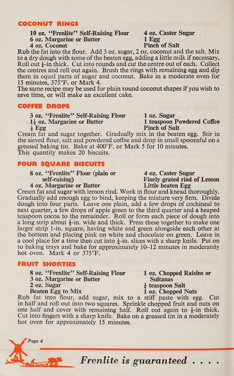 COCONUT RINGS 10 oz. ‘‘Frenlite’’ Self-Raising Flour 4 oz. Caster Sugar 6 oz. Margarine or Butter 1 Egg 4 oz. Coconut Pinch of Salt Rub the fat into the flour. Add 3 oz. sugar, 2 oz. coconut and the salt. Mix to a dry dough with some of the beaten egg, adding a little milk if necessary. Roll out 4-in thick. Cut into rounds and cut the centre out of each. Collect the centres and roll out again. Brush the rings with remaining egg and dip them in equal parts of sugar and coconut. Bake in a moderate oven for 15 minutes, 375°F. or Mark 4. The same recipe may be used for plain round coconut shapes if you wish to save time, or will make an excellent cake. COFFEE DROPS 3 oz. ‘‘Frenlite’’ Self-Raising Flour 1 oz. Sugar 14 oz. Margarine or Butter 1 teaspoon Powdered Coffee 4 Egg Pinch of Salt Cream fat and sugar together. Gradually mix in the beaten egg. Stir in the sieved flour, salt and powdered coffee and drop in small spoonsful ona greased baking tin. Bake at 400°F. or Mark 5 for 10 minutes. This quantity makes 20 biscuits. FOUR SQUARE BISCUITS 8 oz. ‘‘Frenlite’’ Flour (plain or 4 oz. Caster Sugar self-raising) Finely grated rind of Lemon 4 oz. Margarine or Butter Little beaten Egg Cream fat and sugar with lemon rind. Work in flour and knead thoroughly. Gradually add enough egg to bind, keeping the mixture very firm. Divide dough into four parts. Leave one plain, add a few drops of cochineal to next quarter, a few drops of apple green to the third quarter and a heaped teaspoon cocoa to the remainder. Roll or form each piece of dough into a long strip about 4-in. wide and thick. Press these together to make one larger strip 1-in. square, having white and green alongside each other at the bottom and placing pink on white and chocolate on green. Leave in a cool place for a time then cut into }-in. slices with a sharp knife. Put on to baking trays and bake for approximately 10-12 minutes in moderately hot oven. Mark 4 or 375°F. FRUIT SHORTIES 8 oz. ‘‘Frenlite’’ Self-Raising Flour 1 oz. Chopped Raisins or 3 oz. Margarine or Butter Sultanas 2 oz. Sugar + teaspoon Salt Beaten Egg to Mix 1 oz. Chopped Nuts Rub fat into flour, add sugar, mix to a stiff paste with egg. Cut in half and roll out into two squares. Sprinkle chopped fruit and nuts on one half and cover with remaining half. Roll out again to 4-in thick. Cut into fingers with a sharp knife. Bake on a greased tin in a moderately hot oven for approximately 15 minutes. Page 4 Frenlite is guaranteed... .