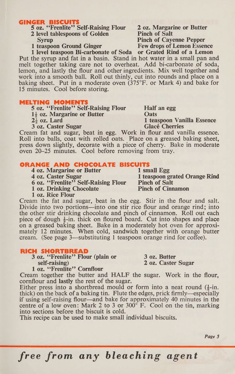 GINGER BISCUITS 5 oz. ‘‘Frenlite’’ Self-Raising Flour 2 oz. Margarine or Butter 2 level tablespoons of Golden Pinch of Salt yrup Pinch of Cayenne Pepper 1 teaspoon Ground Ginger Few drops of Lemon Essence 1 level teaspoon Bi-carbonate of Soda or Grated Rind of a Lemon Put the syrup and fat in a basin. Stand in hot water in a small pan and melt together taking care not to overheat. Add bi-carbonate of soda, lemon, and lastly the flour and other ingredients. Mix well together and work into a smooth ball. Roll out thinly, cut into rounds and place on a baking sheet. Put in a moderate oven (375°F. or Mark 4) and bake for 15 minutes. Cool before storing. MELTING MOMENTS 5 oz. ‘‘Frenlite’’ Self-Raising Flour Half an egg 14 oz. Margarine or Butter Oats 2% oz. Lard 1 teaspoon Vanilla Essence 3 oz. Caster Sugar Glacé Cherries Cream fat and sugar, beat in egg. Work in flour and vanilla essence. Roll into balls, coat with rolled oats. Place on a greased baking sheet, press down slightly, decorate with a piece of cherry. Bake in moderate oven 20-25 minutes. Cool before removing from tray. ORANGE AND CHOCOLATE BISCUITS 4 oz. Margarine or Butter 1 small Egg 4 oz. Caster Sugar 1 teaspoon grated Orange Rind 6 oz. ‘‘Frenlite’’ Self-Raising Flour Pinch of Salt 1 oz. Drinking Chocolate Pinch of Cinnamon 1 oz. Rice Flour Cream the fat and sugar, beat in the egg. Stir in the flour and salt. Divide into two portions—into one stir rice flour and orange rind; into the other stir drinking chocolate and pinch of cinnamon. Roll out each piece of dough 3-in. thick on floured board. Cut into shapes and place on a greased baking sheet. Bake in a moderately hot oven for approxi- mately 12 minutes. When cold, sandwich together with orange butter cream. (See page 3—substituting 1 teaspoon orange rind for coffee). et SHORTBREAD 3 oz. ‘‘Frenlite’’ Flour (plain or 3 oz. Butter self-raising) 2 oz. Caster Sugar 1 oz. ‘‘Frenlite’’ Cornflour Cream together the butter and HALF the sugar. Work in the flour, cornflour and lastly the rest of the sugar. Either press into a shortbread mould or form into a neat round (4-in. thick) on the back of a baking tin. Flute the edges, prick firmly—especially if using self-raising flour—and bake for approximately 40 minutes in the centre of a low oven: Mark 2 to 3 or 300° F. Cool on the tin, marking into sections before the biscuit is cold. This recipe can be used to make small individual biscuits. Page § free from any bleaching agent