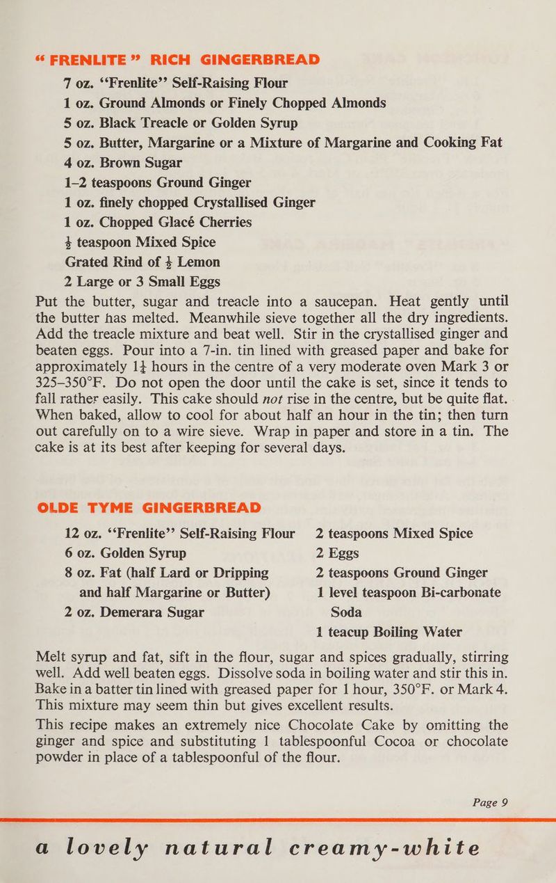 7 oz. ‘‘Frenlite’’ Self-Raising Flour 1 oz. Ground Almonds or Finely Chopped Almonds 5 oz. Black Treacle or Golden Syrup 5 oz. Butter, Margarine or a Mixture of Margarine and Cooking Fat 4 oz. Brown Sugar 1-2 teaspoons Ground Ginger 1 oz. finely chopped Crystallised Ginger 1 oz. Chopped Glacé Cherries 4 teaspoon Mixed Spice Grated Rind of 4 Lemon 2 Large or 3 Small Eggs Put the butter, sugar and treacle into a saucepan. Heat gently until the butter has melted. Meanwhile sieve together all the dry ingredients. Add the treacle mixture and beat well. Stir in the crystallised ginger and beaten eggs. Pour into a 7-in. tin lined with greased paper and bake for approximately 14 hours in the centre of a very moderate oven Mark 3 or 325-350°F. Do not open the door until the cake is set, since it tends to fall rather easily. This cake should not rise in the centre, but be quite flat. When baked, allow to cool for about half an hour in the tin; then turn out carefully on to a wire sieve. Wrap in paper and store in a tin. The cake is at its best after keeping for several days. OLDE TYME GINGERBREAD 12 oz. ‘‘Frenlite’’ Self-Raising Flour 2 teaspoons Mixed Spice 6 oz. Golden Syrup 2 Eggs 8 oz. Fat (half Lard or Dripping 2 teaspoons Ground Ginger and half Margarine or Butter) 1 level teaspoon Bi-carbonate 2 oz. Demerara Sugar Soda 1 teacup Boiling Water Melt syrup and fat, sift in the flour, sugar and spices gradually, stirring well. Add well beaten eggs. Dissolve soda in boiling water and stir this in. Bake in a batter tin lined with greased paper for 1 hour, 350°F. or Mark 4. This mixture may seem thin but gives excellent results. This recipe makes an extremely nice Chocolate Cake by omitting the ginger and spice and substituting 1 tablespoonful Cocoa or chocolate powder in place of a tablespoonful of the flour. Page 9 a lovely natural creamy-white