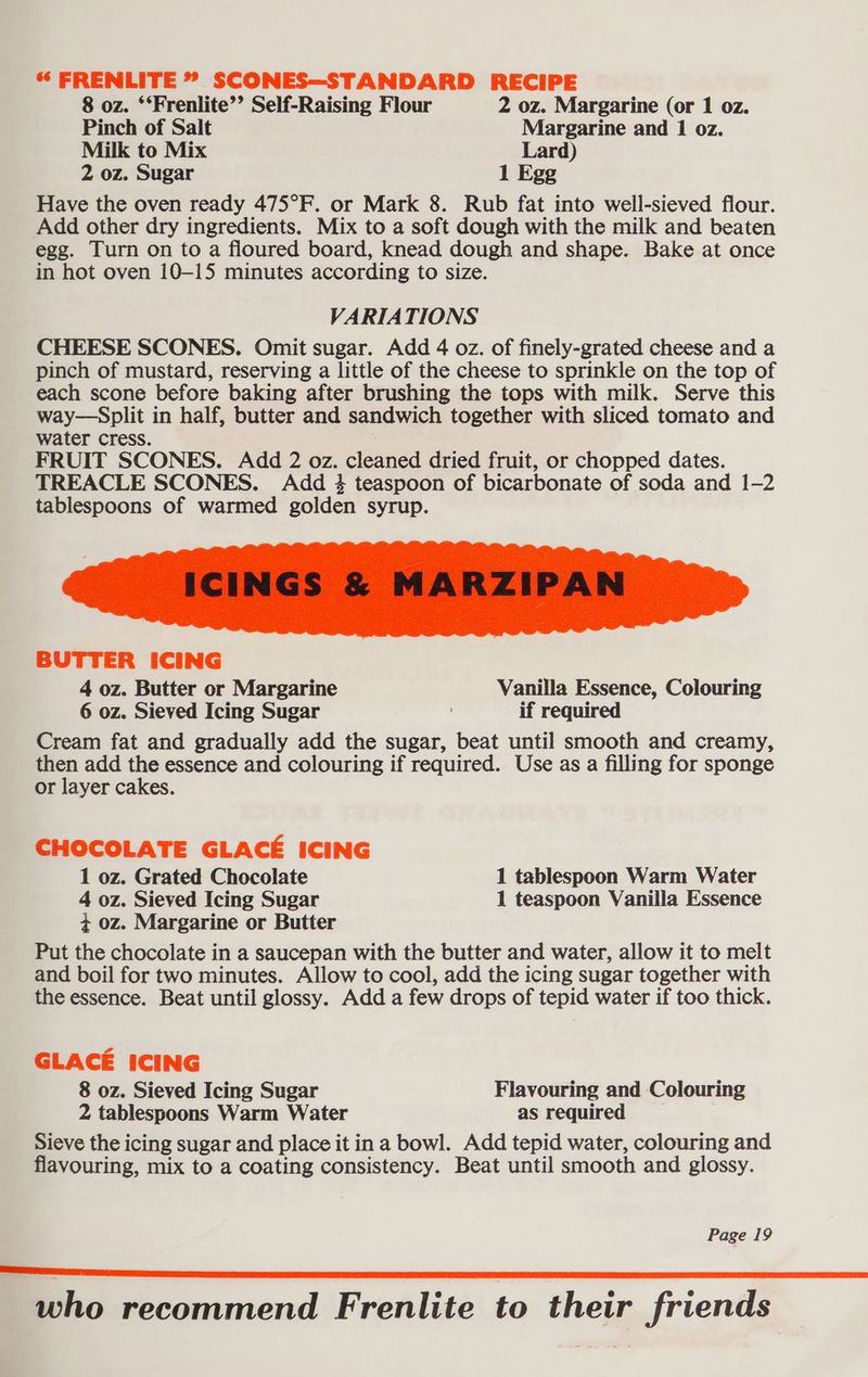 8 oz. ‘‘Frenlite’’ Self-Raising Flour 2 oz. Margarine (or 1 oz. Pinch of Salt Margarine and 1 0z. Milk to Mix Lard) 2 oz. Sugar 1 Egg Have the oven ready 475°F. or Mark 8. Rub fat into well-sieved flour. Add other dry ingredients. Mix to a soft dough with the milk and beaten egg. Turn on to a floured board, knead dough and shape. Bake at once in hot oven 10-15 minutes according to size. VARIATIONS CHEESE SCONES. Omit sugar. Add 4 oz. of finely-grated cheese and a pinch of mustard, reserving a little of the cheese to sprinkle on the top of each scone before baking after brushing the tops with milk. Serve this way—Split in half, butter and sandwich together with sliced tomato and water cress. FRUIT SCONES. Add 2 oz. cleaned dried fruit, or chopped dates. TREACLE SCONES. Add 4 teaspoon of bicarbonate of soda and 1-2 tablespoons of warmed golden syrup. BUTTER ICING 4 oz. Butter or Margarine Vanilla Essence, Colouring 6 oz. Sieved Icing Sugar if required Cream fat and gradually add the sugar, beat until smooth and creamy, then add the essence and colouring if required. Use as a filling for sponge or layer cakes. CHOCOLATE GLACE ICING 1 oz. Grated Chocolate 1 tablespoon Warm Water 4 oz. Sieved Icing Sugar 1 teaspoon Vanilla Essence 4 oz. Margarine or Butter Put the chocolate in a saucepan with the butter and water, allow it to melt and boil for two minutes. Allow to cool, add the icing sugar together with the essence. Beat until glossy. Add a few drops of tepid water if too thick. GLACE ICING 8 oz. Sieved Icing Sugar Flavouring and Colouring 2 tablespoons Warm Water as required Sieve the icing sugar and place it in a bowl. Add tepid water, colouring and flavouring, mix to a coating consistency. Beat until smooth and glossy. Page 19 who recommend Frenlite to their friends