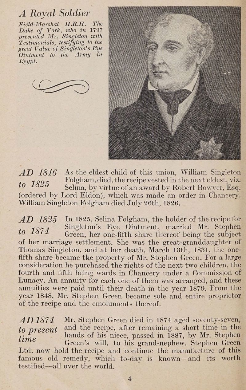 A Royal Soldier Field-Marshal H.R.H. The Duke of York, who in 1797 presented Mr. Singleton with Testimonials, testifying to the — great Value of Singleton’s Eye Ointment to the Army in Egypt. 2 AD 1816 As the eldest child of this union, William Singleton SOA Folgham, died, the recipe vested in the next eldest, viz. Selina, by virtue of an award by Robert Bowyer, Esq. (ordered by Lord Eldon), which was made an order in Chancery. William Singleton Folgham died July 26th, 1826. | 41D 71825 In 1825, Selina Folgham, the holder of the recipe for to 1874 Singleton’s Eye Ointment, married Mr. Stephen Green, her one-fifth share thereof being the subject of her marriage settlement. She was the great-granddaughter of Thomas Singleton, and at her death, March 18th, 1831, the one- fifth share became the property of Mr. Stephen Green. For a large consideration he purchased the rights of the next two children, the fourth and fifth being wards in Chancery under a Commission of Lunacy. An annuity for each one of them was arranged, and these annuities were paid until their death in the year 1879. From the year 1848, Mr. Stephen Green became sole and entire proprietor of the recipe and the emoluments thereof. AD 1874 Mr. Stephen Green died in 1874 aged seventy-seven, to present and the recipe, after remaining a short time in the Fae hands of his niece, passed in 1887, by Mr. Stephen Green’s will, to his grand-nephew. Stephen Green Ltd. now hold the recipe and continue the manufacture of this famous old remedy, which to-day is known—and its worth testified—all over the world.