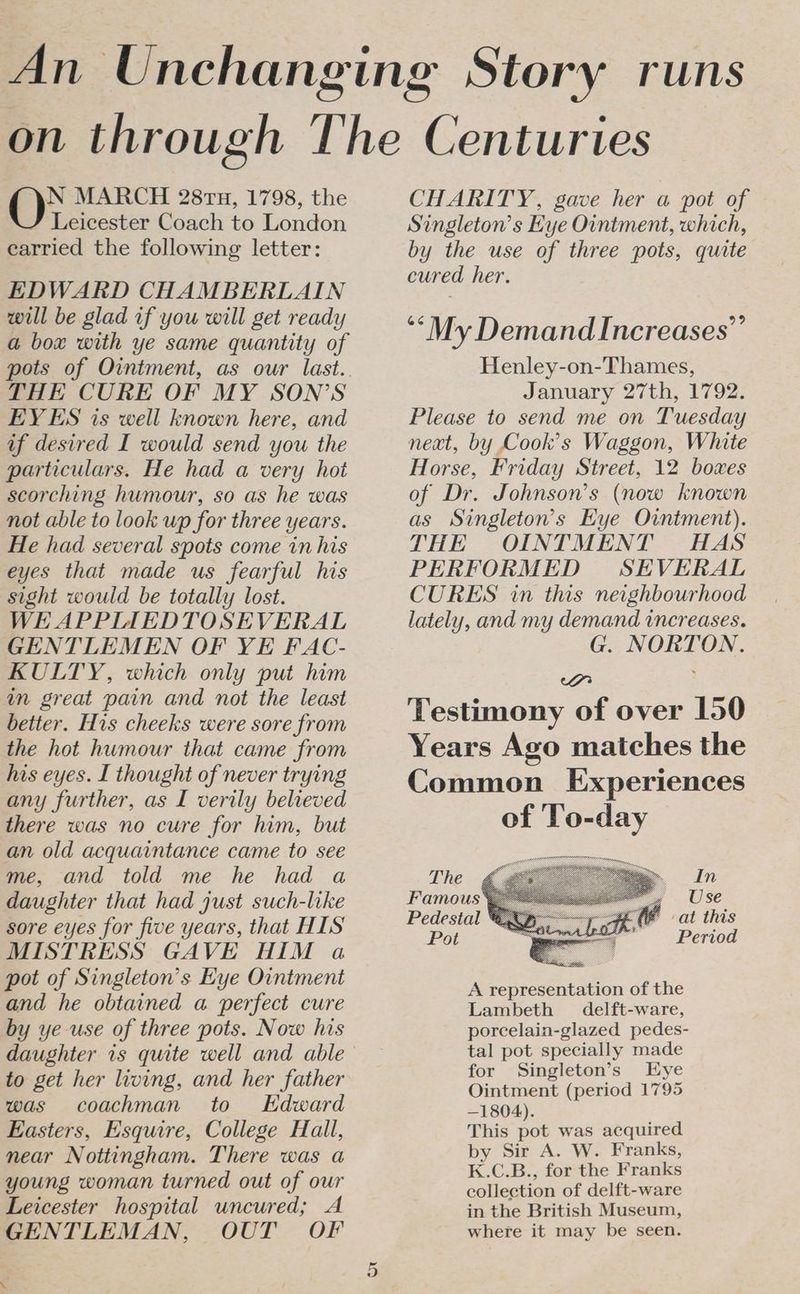 N MARCH 2818, 1798, the Leicester Coach to London earried the following letter: EDWARD CHAMBERLAIN will be glad if you will get ready a box with ye same quantity of THE CURE OF MY SON’S EYES is well known here, and if desired I would send you the particulars. He had a very hot scorching humour, so as he was not able to look up for three years. He had several spots come in his eyes that made us fearful his sight would be totally lost. WE APPIAEDTOSEVERAL GENTLEMEN OF YE FAC- KULTY, which only put him im great pain and not the least better. His cheeks were sore from the hot humour that came from his eyes. I thought of never trying any further, as I verily believed there was no cure for him, but an old acquaintance came to see me, and told me he had a daughter that had just such-like sore eyes for five years, that HIS MISTRESS GAVE HIM a pot of Singleton’s Eye Ointment and he obtained a perfect cure by ye use of three pots. Now his daughter 1s quite well and able to get her living, and her father was coachman to Kdward Easters, Esquire, College Hall, near Nottingham. There was a young woman turned out of our Leicester hospital uncured; A GENTLEMAN, OUT OF  Or CHARITY, gave her a pot of Singleton’s Hye Ointment, which, by the use of three pots, quite cured her. ‘My Demand Increases’’ Henley-on-Thames, January 27th, 1792. Please to send me on Tuesday neat, by Cook’s Waggon, White Horse, Friday Street, 12 boxes of Dr. Johnson’s (now known as Singleton’s Eye Ointment). THE OINTMENT HAS PERFORMED SEVERAL CURES in this neighbourhood lately, and my demand increases. G. NORTON. cH Testimony of over 150 Years Ago matches the Common Experiences of To-day The In Famous* ee Use Pedestal * fe at this Pot saan Period A representation of the Lambeth delft-ware, porcelain-glazed pedes- tal pot specially made for Singleton’s Eye Ointment (period 1795 —1804). This pot was acquired by Sir A. W. Franks, K.C.B., for the Franks collection of delft-ware in the British Museum, where it may be seen.