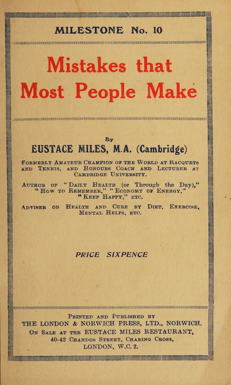 SS eee 23m yg % MILESTONE No. 10 AUUHUAURHNATNNTAATONIIENAUNNAHINNTUA NIN MM Mistakes that = Most People Make | CUA SE Ng ST eee By EUSTACE MILES, M.A. (Cambridge) ForMERLY AMATEUR CHAMPION OF THE WORLD AT RACQUETS AND TENNIS, aND Honours CoacH AND LECTURER AT CAMBRIDGE UNIVERSITY. |SITE TR ATTA AuTHoR of “Datty HeEattH (or Through the Day), iis “How to REMEMBER,” ‘“ Economy oF ENERGY,” “* KEEP Happy, ” ETC, ADVISER ON HEALTH AND CURE BY Diet, EXeErociszE, Mental HELpPs, ETC. PRICE SIXPENCE = =a PRINTED AND PUBLISHED BY S| THE LONDON &amp; NORWICH PRESS, LTD., NORWICH, = On Sate aT THE EUSTACE MILES RESTAURANT, = 40-42 CHanpos STREET, CHARING Cross, = LONDON, W.C. 2. ° = Fem