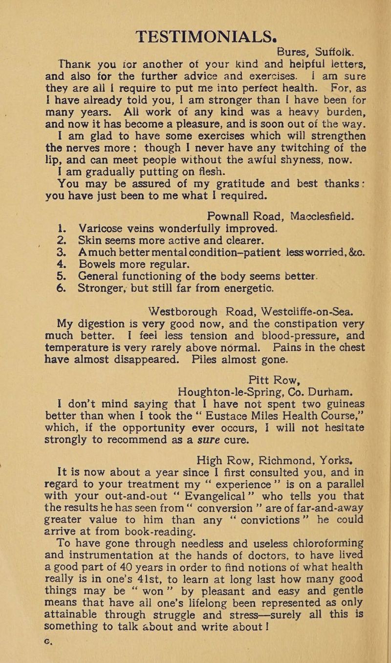 TESTIMONIALS. Bures, Suffolk. Thank you for another of your kind and helpful letters, and also for the further advice and exercises. i am sure they are all | require to put me into perfect health. For, as | have already told you, | am stronger than [ have been for. many years. Ali work of any kind was a heavy burden, and now it has become a pleasure, and is soon out of the way. I am glad to have some exercises which will strengthen the nerves more: though I never have any twitching of the lip, and can meet people without the awful shyness, now. I am gradually putting on flesh. You may be assured of my gratitude and best thanks: you have just been to me what I required. Pownall Road, Macclesfield. Varicose veins wonderfully improved. Skin seems more active and clearer. Amuch better mental condition—patient less worried, &amp;c. Bowels more regular. General functioning of the body seems better. Stronger, but still far from energetic. DOW A Westborough Road, Westcliffe-on-Sea. My digestion is very good now, and the constipation very much better. [I feel less tension and blood-pressure, and temperature is very rarely above normal. Pains in the chest have almost disappeared. Piles almost gone. Pitt Row, Houghton-le-Spring, Co. Durham. I don’t mind saying that I have not spent two guineas better than when I took the ‘‘ Eustace Miles Health Course,” which, if the opportunity ever occurs, I will not hesitate strongly to recommend as a sure cure. High Row, Richmond, Yorks, It is now about a year since | first consulted you, and in regard to your treatment my “‘ experience’’ is on a parallel with your out-and-out ‘‘ Evangelical’? who tells you that the results he has seen from “‘ conversion ” are of far-and-away greater value to him than any “ convictions” he could arrive at from book-reading. To have gone through needless and useless chioroforming and instrumentation at the hands of doctors, to have lived a good part of 40 years in order to find notions of what health really is in one’s 41st, to learn at long last how many good things may be “ won” by pleasant and easy and gentle means that have ail one’s lifelong been represented as only attainable through struggle and stress—surely all this is something to talk about and write about ! G,