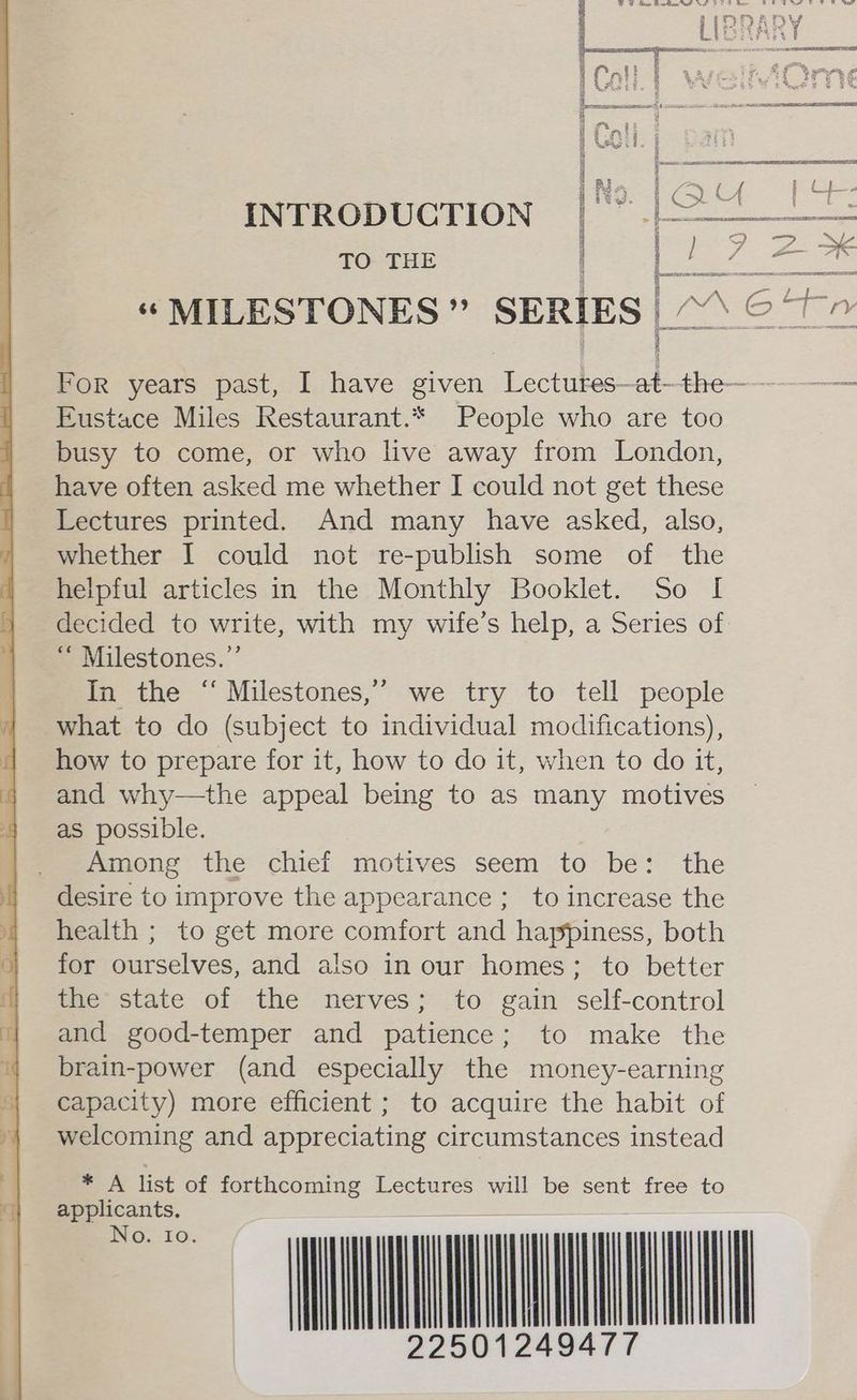 INTRODUCTION | TO THE Ee ie Ee “ MILESTONES ” SERIES | | ACY Eustace Miles Restaurant.* People who are too busy to come, or who live away from London, have often asked me whether I could not get these Lectures printed. And many have asked, also, whether I could not re-publish some of the helpful articles in the Monthly Booklet. So I decided to write, with my wife’s help, a Series of “ Milestones.” In the “ Milestones,” we try to tell people what to do (subject to individual modifications), how to prepare for it, how to do it, when to do it, and why—the appeal being to as many motives as possible. Among the chief motives seem to be: the desire to improve the appearance ;_ to increase the health ; to get more comfort and happiness, both for ourselves, and also in our homes; to better the state of the nerves; to gain self-control and good-temper and patience; to make the brain-power (and especially the money-earning capacity) more efficient ; to acquire the habit of welcoming and appreciating circumstances instead * A list of forthcoming Lectures will be sent free to an | WMI INO. 10. | |