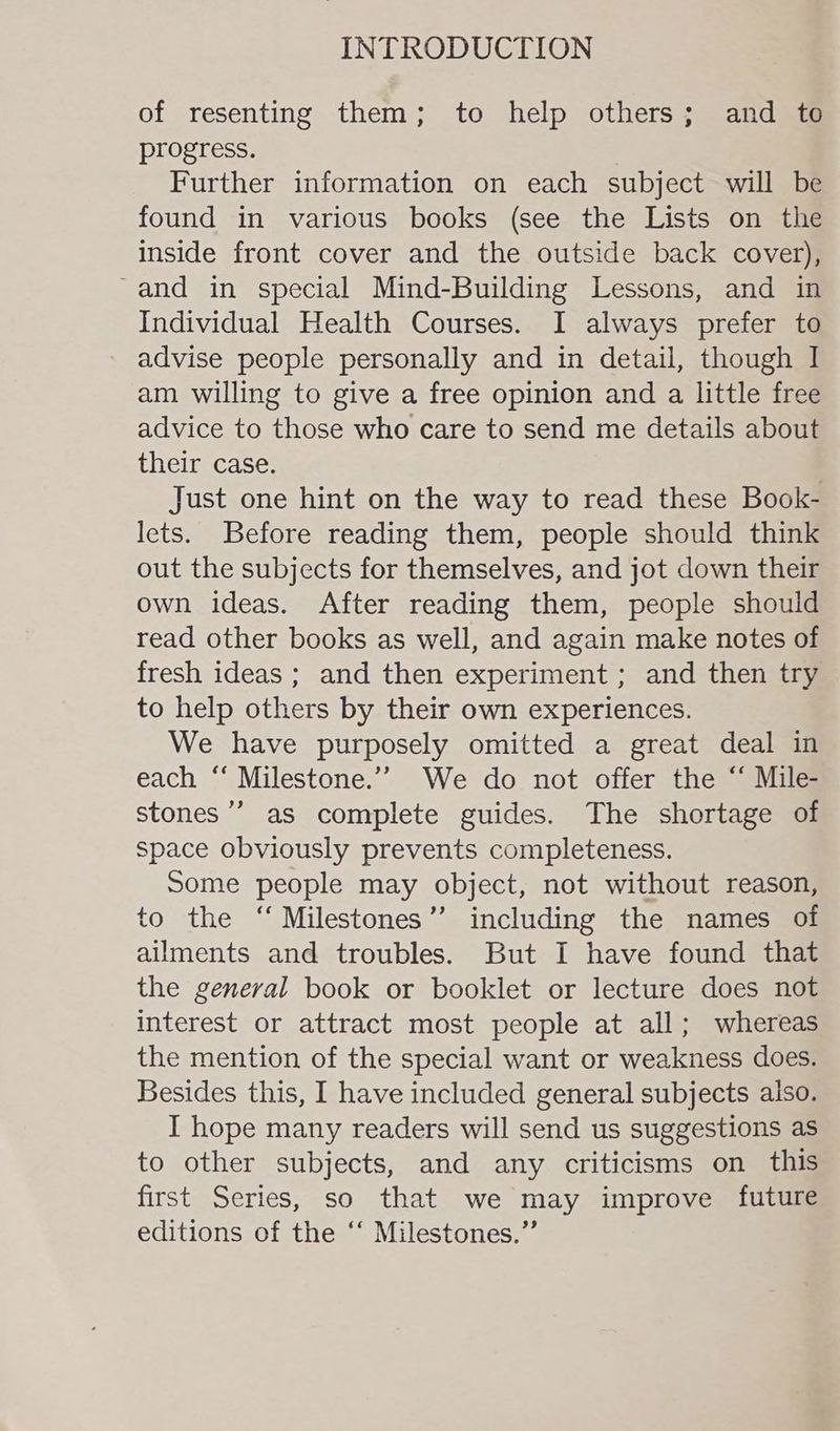 of resenting them; to help others; and to progress. Further information on each subject will be found in various books (see the Lists on the inside front cover and the outside back cover), ~and in special Mind-Building Lessons, and in Individual Health Courses. I always prefer to advise people personally and in detail, though I am willing to give a free opinion and a little free advice to those who care to send me details about their case. Just one hint on the way to read these Book- lets. Before reading them, people should think out the subjects for themselves, and jot down their own ideas. After reading them, people should read other books as well, and again make notes of fresh ideas ; and then experiment ; and then try to help others by their own experiences. We have purposely omitted a great deal in each “ Milestone.” We do not offer the “ Mile- stones’ as complete guides. The shortage of space obviously prevents completeness. Some people may object, not without reason, to the “ Milestones’’ including the names of ailments and troubles. But I have found that the general book or booklet or lecture does not interest or attract most people at all; whereas the mention of the special want or weakness does. Besides this, I have included general subjects also. I hope many readers will send us suggestions as to other subjects, and any criticisms on this first Series, so that we may improve future editions of the ‘‘ Milestones.”