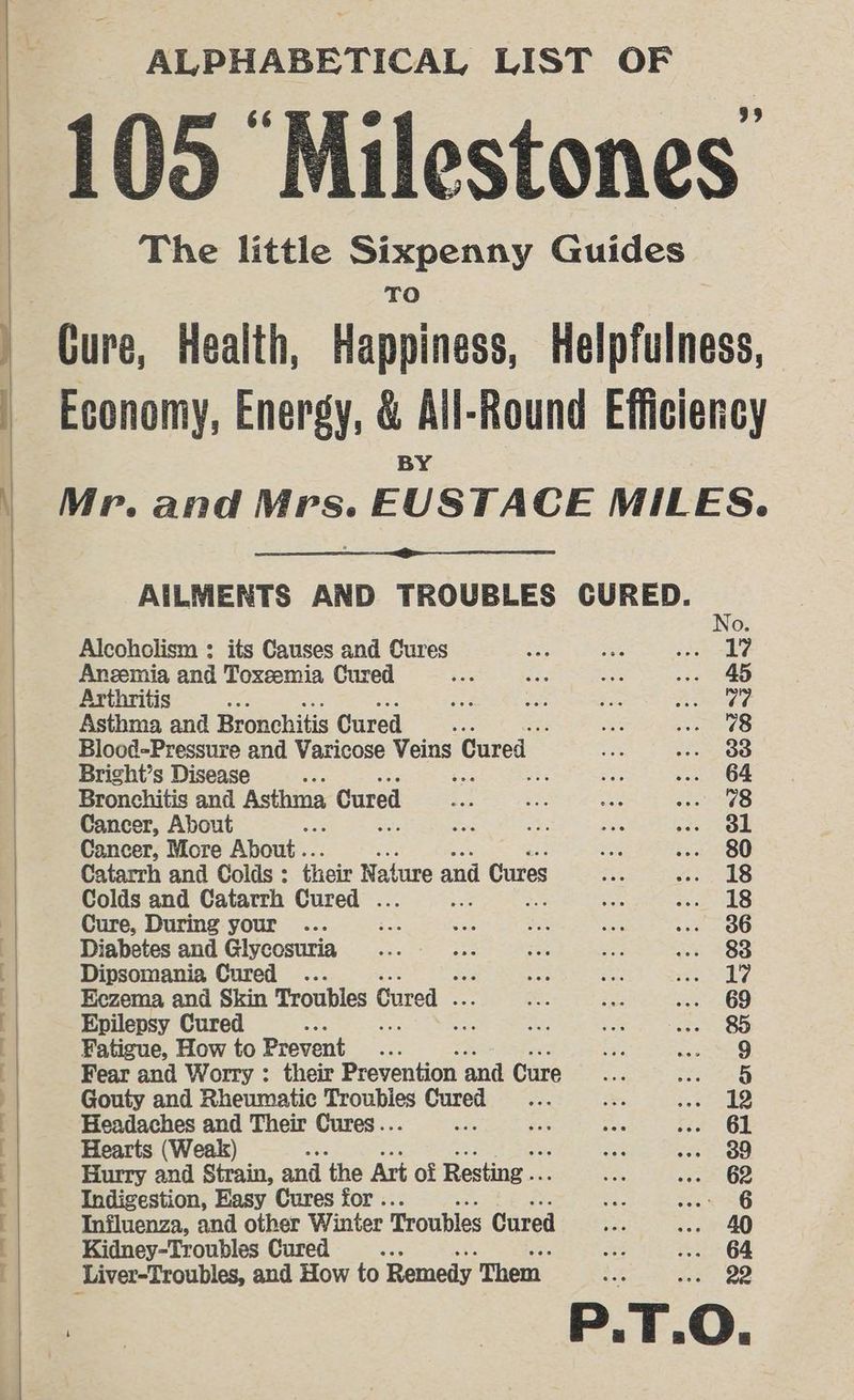 ALPHABETICAL LIST OF 105 “Milestones The little Sixpenny Guides Gure, Health, Happiness, Helpfulness, t Economy, Energy, &amp; All-Round Efficiency BY | Mr. and Mrs. EUSTACE MILES. AILMENTS AND TROUBLES CURED. No. Alcohclism : its Causes and Cures oy ee Pps Aneemia and Toxeemia Cured ee aa ie .-- 45 Arthritis &amp; A aS i nia Asthma and Bronchitis Cured ees é ae RL Blood-Pressure and Varicose Velus) Cured pais ages © Bright’s Disease : ; ae Se ... 64 Bronchitis and Asthma Cured ee te ae Seer s>) Cancer, About oe ik: $i pe Oe Cancer, More About... are ioe 280 Catarrh and Colds : their Nat ture and Cures a a i18 Colds and Catarrh Cured . ei ae a OTS Cure, During your ... : ee ee ee .eneoG Diabetes and Glycosuria_ _.... Ce 5 ate ae 38 283 | Dipsomania Cured . eas ote eee er cat H/ [| Eezema and Skin Troubles Cured . a Bes ... 69 [ Epilepsy Cured %. Bhs ro as; Cs Fe Sats 5: ; Fatigue, How to Prevent an me tenn Fear and Worry : their Prevention and Cure Se sin Ss Gouty and Rheumatic peouniss sik os ee ema 5 j Headaches and Their Cures... é sak ae t5e5 BE j Hearts (Weak) Se Ge. OO : Hurry and Strain, and ‘the Art of Resting .. cn .- 62 ’ Indigestion, Easy Cures for . ee. MEAG [ Influenza, and other Winter Troubles Cured on én 4Q [ Kidney-Troubles Cured : oe .. 64 : Liver-Troubles, and How to Remedy Them Ee ee OD