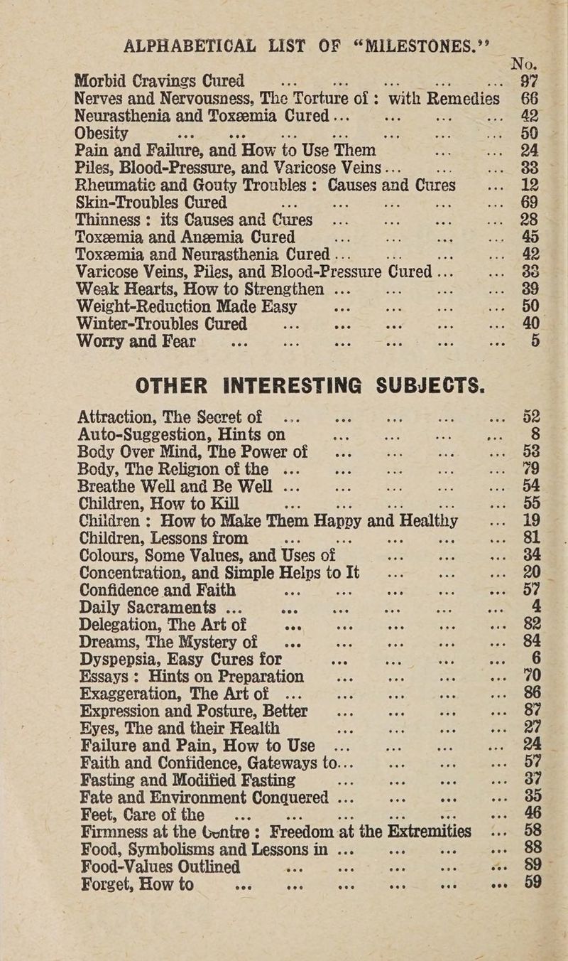 Morbid Cravings Cured Neurasthenia and Toxeemia Cured... Obesity ‘ Pain and Failure, and How to Use Them Piles, Blood-Pressure, and Varicose Veins .. i Rheumatic and Gouty Troubles : acer and Cures Skin-Troubles Cured ; ; > mee Thinness : its Causes and Cures Toxeemia and Anzemia Cured Toxeemia and Neurasthenia Cured .. Varicose Veins, Piles, and Blood-Pressure Cured .. Weak Hearts, How to Strengthen ... ; Weight-Reduction Made Easy Winter-Troubles Cured ss Worry and Fear OTHER INTERESTING SUBJECTS. Attraction, The Secret of Auto-Suggestion, Hints on Body Over Mind, The Power of Body, The Religion of the ... Breathe Well and Be Well . Children, How to Kill Children : How to Make Them Hapoy and Healthy Children, Lessons from Colours, Some Values, and Uses of Concentration, and Simple Holts ol It Confidence and Faith Daily Sacraments . Delegation, The Art of Dreams, The Mystery of Dyspepsia, Easy Cures for Essays : Hints on Preparation Exaggeration, The Art of ... Expression and Posture, Better _ Hyes, The and their Health Failure and Pain, How to Use .. Faith and Confidence, Gateways to... Fasting and Modified Fasting Be Fate and Environment Conquered . Feet, Care of the ... Firmness at the Gunire : Freedom at the Extremities Food, Symbolisms and Lessons in ... Food-Values Outlined +