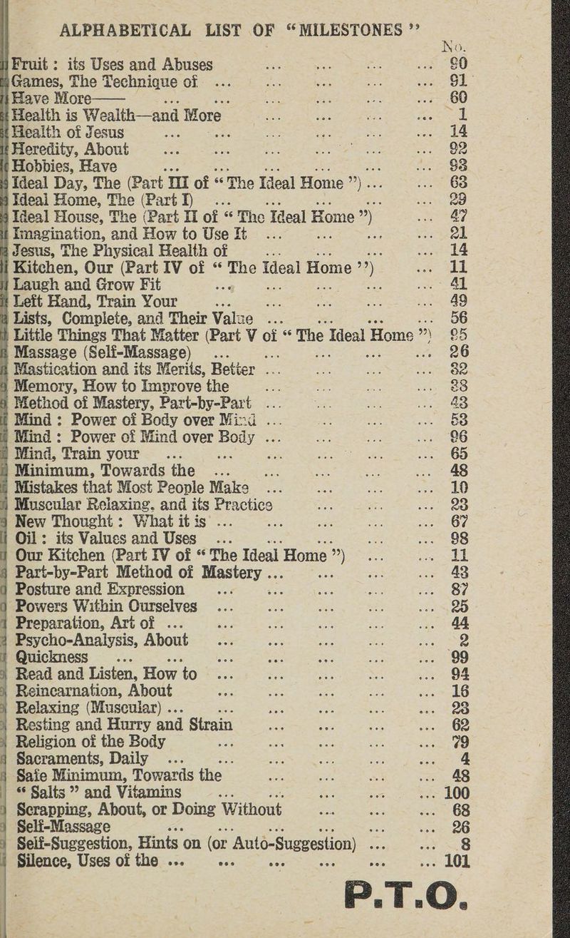 Fruit : its Uses and Abuses Games, The Technique of Have More—— # Health is Wealth—and Wore t{ Health of Jesus Heredity, About | Hobbies, Have Be ; Ideal Day, The (Part an of | as The Ideal Home a) | Ideai Home, The (Part I) . : Ideal House, The (Part 11 of s * The Ideal F Home ”) Imagination, and How to Use it oa 4 Jesus, The Physical Health of . | Kitchen, Our (Part IV of “ He Ideal Home i). ij Laugh and Grow Fit re a t Left Hand, Train Your s8 + a Lists, Complete, and Their Value gts Little Things That Matter (Part V of “ The Teal Home ” ”) s Massage (Self-Massage) .. 8 Mastication and its Merits, Better - << 3 Memory, How to Improve the ie 4 Method of Mastery, Part-by-Part_ Se | Mind: Power of Body over Mind . i Mind : Power of Mind over ps 7. q Mind, Train your... ; ; I Minimum, Towards the eS i Mistakes that Most People Make * Muscular Relaxing. and its Practice § New Thought: What itis ... i Oil: its Values and Uses ... | Our Kitchen (Part IV of “ The Ideal Home ») § Part-by-Part Method of Bases an } Posture and Expression Powers Within Ourselves 1 Preparation, Art of ... 4 Psycho-Analysis, About Quickness ; 4 Read and Listen, How to Reincarnation, About } Relaxing (Muscular) .. Resting and Hurry and Strain | Religion of the Body } Sacraments, Daily ... ; Safe Minimum, Towards the Salts ” and Vitamins of Scrapping, About, or Doing Without ) Selfi-Massage x Silence, Uses of the ... es