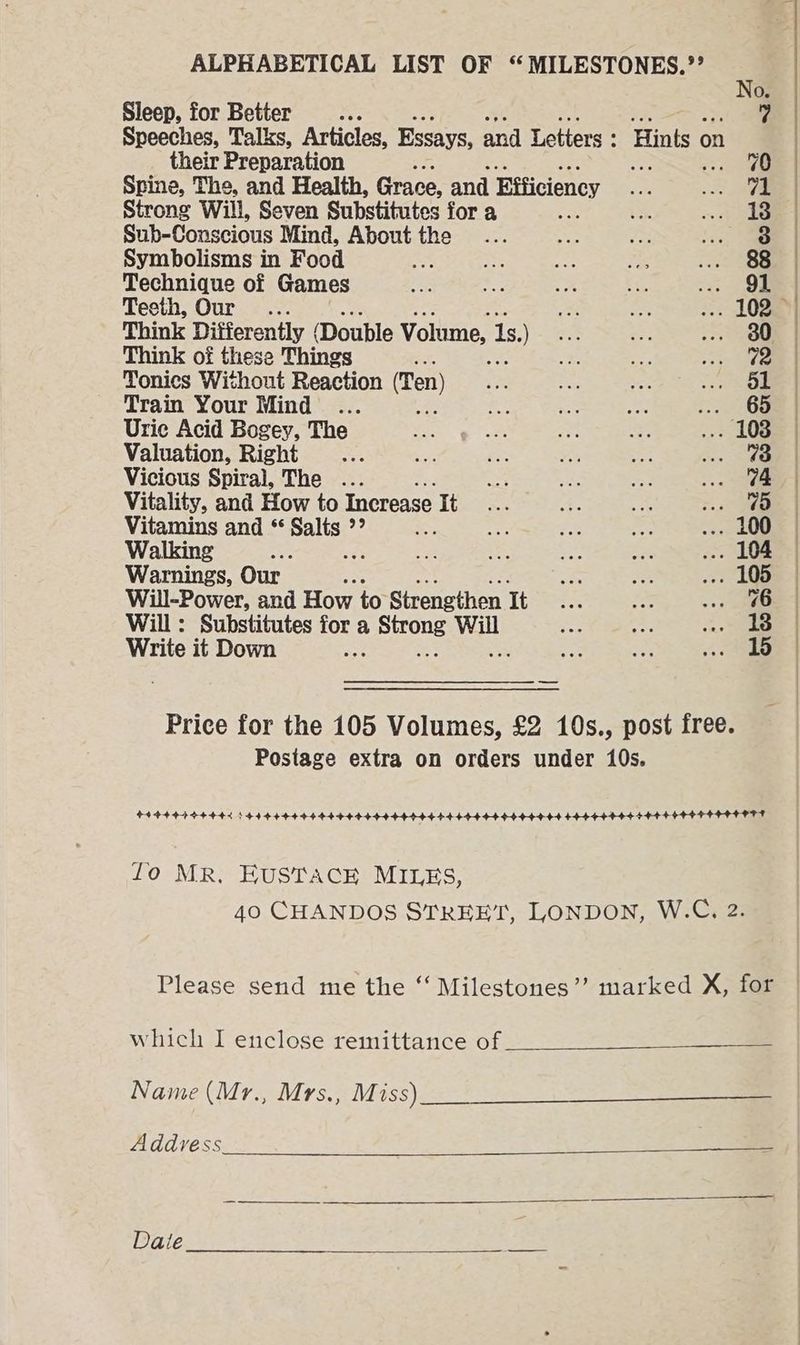 Sleep, for Better Me: Speeches, Talks, Articles, Essays, and Letters : their Preparation Spine, The, and Health, Grace, and Efficiency Strong Will, Seven Substitutes for a Sub-Conscious Mind, About the Symbolisms in Food iy Technique of Games Teeth, Our... Think Differently (Double Volume, 1s, = Think of these Things A, Tonics Without Reaction (Ten) Train Your Mind ais Uric Acid Bogey, The Valuation, Right Vicious Spiral, The ... Vitality, and How to Increase It Vitamins and * pale ee ty Walking “2 iS Warnings, Our Will-Power, and How to Strengthen It Will: Substitutes for a Sone Will Write it Down * fo MR. EUSTACE MILES, which I enclose remittance of Name (Mr., Mrs., Miss) Address Date