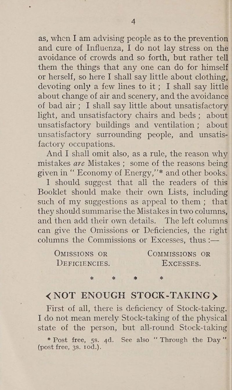 as, when I am advising people as to the prevention and cure of Influenza, I do not lay stress on the avoidance of crowds and so forth, but rather tell them the things that any one can do for himself or herself, so here I shall say little about clothing, devoting only a few lines to it; I shall say little about change of air and scenery, and the avoidance of bad air; I shall say little about unsatisfactory light, and unsatisfactory chairs and beds; about unsatisfactory buildings and ventilation; about unsatisfactory surrounding people, and unsatis- factory occupations. And I shall omit also, as a rule, the reason why mistakes ave Mistakes ; some of the reasons being given in “‘ Economy of Energy,’’* and other books. I should suggest that all the readers of this Booklet should make their own Lists, including such of my suggestions as appeal to them ; that they should summarise the Mistakes in two columns, and then add their own details. The left columns can give the Omissions or Deficiencies, the right columns the Commissions or Excesses, thus :— OMISSIONS OR COMMISSIONS OR DEFICIENCIES. EXCESSES. * * * * < NOT ENOUGH STOCK-TAKING > First of all, there is deficiency of Stock-taking. I do not mean merely Stock-taking of the physical state of the person, but all-round Stock-taking *Post free, 5S. .4d,, cee also. Through sthe Daves (post free, 3s. 10d.). j