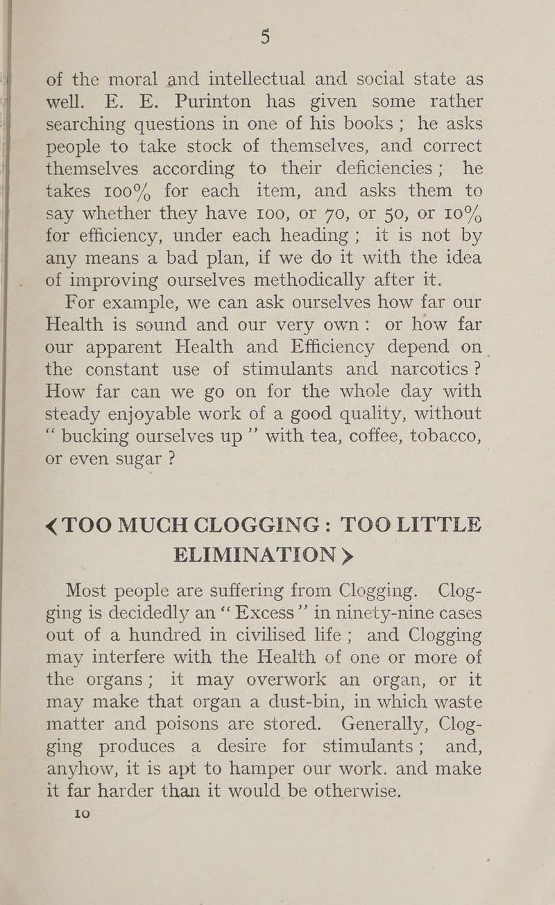 of the moral and intellectual and social state as well. E. E. Purinton has given some rather searching questions in one of his books; he asks people to take stock of themselves, and correct themselves according to their deficiencies; he takes 100% for each item, and asks them to say whether they have 100, or 70, or 50, or 10% for efficiency, under each heading; it is not by any means a bad plan, if we do it with the idea of improving ourselves methodically after it. For example, we can ask ourselves how far our Health is sound and our very own: or how far our apparent Health and Efficiency depend on. the constant use of stimulants and narcotics? How far can we go on for the whole day with steady enjoyable work of a good quality, without “ bucking ourselves up ’’ with tea, coffee, tobacco, or even sugar ? | <TOO MUCH CLOGGING: TOO LITTLE ELIMINATION > Most people are suffering from Clogging. Clog- ging is decidedly an “‘ Excess”’ in ninety-nine cases out of a hundred in civilised life; and Clogging may interfere with the Health of one or more of the organs; it may overwork an organ, or it may make that organ a dust-bin, in which waste matter and poisons are stored. Generally, Clog- ging produces a desire for stimulants; and, anyhow, it is apt to hamper our work. and make it far harder than it would be otherwise. io