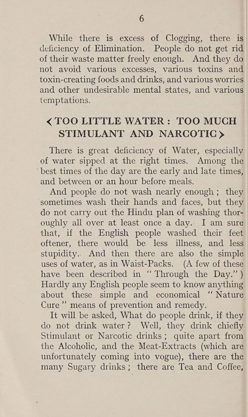 While there is excess of Clogging, there is deficiency of Elimination. People do not get rid of their waste matter freely enough. And they do not avoid various excesses, various toxins and toxin-creating foods and drinks, and various worries and other undesirable mental states, and various temptations. < TOO LITTLE WATER : TOO MUCH STIMULANT AND NARCOTIC) There is great deficiency of Water, especially of water sipped at the right times. Among the best times of the day are the early and late times, and between or an hour before meals. And people do not wash nearly enough; they sometimes wash their hands and faces, but they do not carry out the Hindu plan of washing thor- oughly all over at least once a day.. I am sure that, if the English people washed their feet oftener, there would be less illness, and less stupidity.. And then there are also the simple uses of water, as in Waist-Packs. (A few of these have been described in “ Through the Day.” ) Hardly any English people seem to know anything about these simple and economical ‘“‘ Nature Cure’ means of prevention and remedy. It will be asked, What do people drink, if they do not drink water? Well, they drink chiefly Stimulant or Narcotic drinks; quite apart from the Alcoholic, and the Meat-Extracts (which are unfortunately coming into vogue), there are the many Sugary drinks; there are Tea and Coffee,